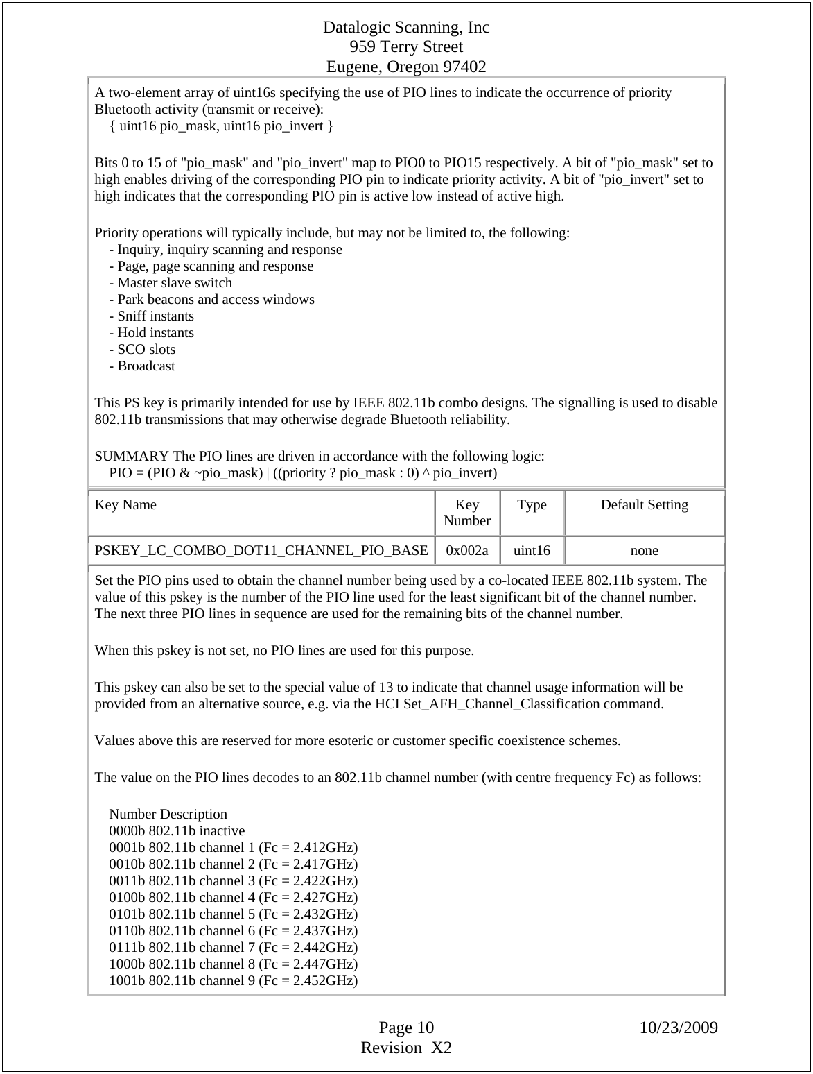 Datalogic Scanning, Inc 959 Terry Street Eugene, Oregon 97402  Page 10 10/23/2009 Revision  X2 A two-element array of uint16s specifying the use of PIO lines to indicate the occurrence of priority Bluetooth activity (transmit or receive):      { uint16 pio_mask, uint16 pio_invert }  Bits 0 to 15 of &quot;pio_mask&quot; and &quot;pio_invert&quot; map to PIO0 to PIO15 respectively. A bit of &quot;pio_mask&quot; set to high enables driving of the corresponding PIO pin to indicate priority activity. A bit of &quot;pio_invert&quot; set to high indicates that the corresponding PIO pin is active low instead of active high.  Priority operations will typically include, but may not be limited to, the following:      - Inquiry, inquiry scanning and response      - Page, page scanning and response      - Master slave switch      - Park beacons and access windows      - Sniff instants      - Hold instants      - SCO slots      - Broadcast  This PS key is primarily intended for use by IEEE 802.11b combo designs. The signalling is used to disable 802.11b transmissions that may otherwise degrade Bluetooth reliability.  SUMMARY The PIO lines are driven in accordance with the following logic:      PIO = (PIO &amp; ~pio_mask) | ((priority ? pio_mask : 0) ^ pio_invert)  Key Name  Key Number  Type Default Setting PSKEY_LC_COMBO_DOT11_CHANNEL_PIO_BASE 0x002a  uint16  none Set the PIO pins used to obtain the channel number being used by a co-located IEEE 802.11b system. The value of this pskey is the number of the PIO line used for the least significant bit of the channel number. The next three PIO lines in sequence are used for the remaining bits of the channel number.  When this pskey is not set, no PIO lines are used for this purpose.  This pskey can also be set to the special value of 13 to indicate that channel usage information will be provided from an alternative source, e.g. via the HCI Set_AFH_Channel_Classification command.  Values above this are reserved for more esoteric or customer specific coexistence schemes.  The value on the PIO lines decodes to an 802.11b channel number (with centre frequency Fc) as follows:      Number Description      0000b 802.11b inactive      0001b 802.11b channel 1 (Fc = 2.412GHz)      0010b 802.11b channel 2 (Fc = 2.417GHz)      0011b 802.11b channel 3 (Fc = 2.422GHz)      0100b 802.11b channel 4 (Fc = 2.427GHz)      0101b 802.11b channel 5 (Fc = 2.432GHz)      0110b 802.11b channel 6 (Fc = 2.437GHz)      0111b 802.11b channel 7 (Fc = 2.442GHz)      1000b 802.11b channel 8 (Fc = 2.447GHz)      1001b 802.11b channel 9 (Fc = 2.452GHz)  