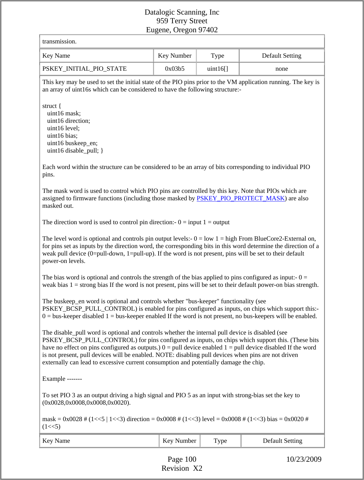 Datalogic Scanning, Inc 959 Terry Street Eugene, Oregon 97402  Page 100 10/23/2009 Revision  X2 transmission.  Key Name  Key Number  Type  Default Setting PSKEY_INITIAL_PIO_STATE   0x03b5  uint16[]  none This key may be used to set the initial state of the PIO pins prior to the VM application running. The key is an array of uint16s which can be considered to have the following structure:-  struct {     uint16 mask;     uint16 direction;     uint16 level;     uint16 bias;     uint16 buskeep_en;     uint16 disable_pull; }  Each word within the structure can be considered to be an array of bits corresponding to individual PIO pins.  The mask word is used to control which PIO pins are controlled by this key. Note that PIOs which are assigned to firmware functions (including those masked by PSKEY_PIO_PROTECT_MASK) are also masked out.  The direction word is used to control pin direction:- 0 = input 1 = output  The level word is optional and controls pin output levels:- 0 = low 1 = high From BlueCore2-External on, for pins set as inputs by the direction word, the corresponding bits in this word determine the direction of a weak pull device (0=pull-down, 1=pull-up). If the word is not present, pins will be set to their default power-on levels.  The bias word is optional and controls the strength of the bias applied to pins configured as input:- 0 = weak bias 1 = strong bias If the word is not present, pins will be set to their default power-on bias strength.  The buskeep_en word is optional and controls whether &quot;bus-keeper&quot; functionality (see PSKEY_BCSP_PULL_CONTROL) is enabled for pins configured as inputs, on chips which support this:- 0 = bus-keeper disabled 1 = bus-keeper enabled If the word is not present, no bus-keepers will be enabled.  The disable_pull word is optional and controls whether the internal pull device is disabled (see PSKEY_BCSP_PULL_CONTROL) for pins configured as inputs, on chips which support this. (These bits have no effect on pins configured as outputs.) 0 = pull device enabled 1 = pull device disabled If the word is not present, pull devices will be enabled. NOTE: disabling pull devices when pins are not driven externally can lead to excessive current consumption and potentially damage the chip.  Example -------  To set PIO 3 as an output driving a high signal and PIO 5 as an input with strong-bias set the key to (0x0028,0x0008,0x0008,0x0020).  mask = 0x0028 # (1&lt;&lt;5 | 1&lt;&lt;3) direction = 0x0008 # (1&lt;&lt;3) level = 0x0008 # (1&lt;&lt;3) bias = 0x0020 # (1&lt;&lt;5)  Key Name  Key Number  Type  Default Setting 