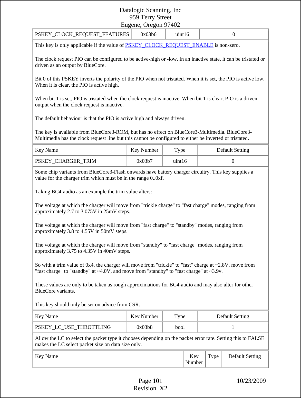 Datalogic Scanning, Inc 959 Terry Street Eugene, Oregon 97402  Page 101 10/23/2009 Revision  X2 PSKEY_CLOCK_REQUEST_FEATURES 0x03b6  uint16  0 This key is only applicable if the value of PSKEY_CLOCK_REQUEST_ENABLE is non-zero.  The clock request PIO can be configured to be active-high or -low. In an inactive state, it can be tristated or driven as an output by BlueCore.  Bit 0 of this PSKEY inverts the polarity of the PIO when not tristated. When it is set, the PIO is active low. When it is clear, the PIO is active high.  When bit 1 is set, PIO is tristated when the clock request is inactive. When bit 1 is clear, PIO is a driven output when the clock request is inactive.  The default behaviour is that the PIO is active high and always driven.  The key is available from BlueCore3-ROM, but has no effect on BlueCore3-Multimedia. BlueCore3-Multimedia has the clock request line but this cannot be configured to either be inverted or tristated.  Key Name  Key Number  Type  Default Setting PSKEY_CHARGER_TRIM   0x03b7  uint16  0 Some chip variants from BlueCore3-Flash onwards have battery charger circuitry. This key supplies a value for the charger trim which must be in the range 0..0xf.  Taking BC4-audio as an example the trim value alters:  The voltage at which the charger will move from &quot;trickle charge&quot; to &quot;fast charge&quot; modes, ranging from approximately 2.7 to 3.075V in 25mV steps.  The voltage at which the charger will move from &quot;fast charge&quot; to &quot;standby&quot; modes, ranging from approximately 3.8 to 4.55V in 50mV steps.  The voltage at which the charger will move from &quot;standby&quot; to &quot;fast charge&quot; modes, ranging from approximately 3.75 to 4.35V in 40mV steps.  So with a trim value of 0x4, the charger will move from &quot;trickle&quot; to &quot;fast&quot; charge at ~2.8V, move from &quot;fast charge&quot; to &quot;standby&quot; at ~4.0V, and move from &quot;standby&quot; to &quot;fast charge&quot; at ~3.9v.  These values are only to be taken as rough approximations for BC4-audio and may also alter for other BlueCore variants.  This key should only be set on advice from CSR.  Key Name  Key Number  Type  Default Setting PSKEY_LC_USE_THROTTLING   0x03b8  bool  1 Allow the LC to select the packet type it chooses depending on the packet error rate. Setting this to FALSE makes the LC select packet size on data size only.  Key Name  Key Number Type Default Setting 