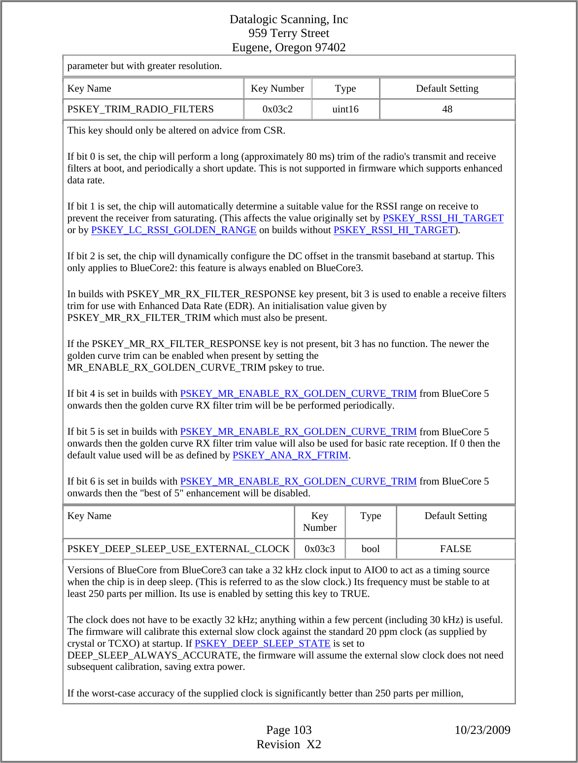 Datalogic Scanning, Inc 959 Terry Street Eugene, Oregon 97402  Page 103 10/23/2009 Revision  X2 parameter but with greater resolution.  Key Name  Key Number  Type  Default Setting PSKEY_TRIM_RADIO_FILTERS  0x03c2 uint16  48 This key should only be altered on advice from CSR.  If bit 0 is set, the chip will perform a long (approximately 80 ms) trim of the radio&apos;s transmit and receive filters at boot, and periodically a short update. This is not supported in firmware which supports enhanced data rate.  If bit 1 is set, the chip will automatically determine a suitable value for the RSSI range on receive to prevent the receiver from saturating. (This affects the value originally set by PSKEY_RSSI_HI_TARGET or by PSKEY_LC_RSSI_GOLDEN_RANGE on builds without PSKEY_RSSI_HI_TARGET).  If bit 2 is set, the chip will dynamically configure the DC offset in the transmit baseband at startup. This only applies to BlueCore2: this feature is always enabled on BlueCore3.  In builds with PSKEY_MR_RX_FILTER_RESPONSE key present, bit 3 is used to enable a receive filters trim for use with Enhanced Data Rate (EDR). An initialisation value given by PSKEY_MR_RX_FILTER_TRIM which must also be present.  If the PSKEY_MR_RX_FILTER_RESPONSE key is not present, bit 3 has no function. The newer the golden curve trim can be enabled when present by setting the MR_ENABLE_RX_GOLDEN_CURVE_TRIM pskey to true.  If bit 4 is set in builds with PSKEY_MR_ENABLE_RX_GOLDEN_CURVE_TRIM from BlueCore 5 onwards then the golden curve RX filter trim will be be performed periodically.  If bit 5 is set in builds with PSKEY_MR_ENABLE_RX_GOLDEN_CURVE_TRIM from BlueCore 5 onwards then the golden curve RX filter trim value will also be used for basic rate reception. If 0 then the default value used will be as defined by PSKEY_ANA_RX_FTRIM.  If bit 6 is set in builds with PSKEY_MR_ENABLE_RX_GOLDEN_CURVE_TRIM from BlueCore 5 onwards then the &quot;best of 5&quot; enhancement will be disabled.  Key Name  Key Number  Type Default Setting PSKEY_DEEP_SLEEP_USE_EXTERNAL_CLOCK 0x03c3  bool  FALSE Versions of BlueCore from BlueCore3 can take a 32 kHz clock input to AIO0 to act as a timing source when the chip is in deep sleep. (This is referred to as the slow clock.) Its frequency must be stable to at least 250 parts per million. Its use is enabled by setting this key to TRUE.  The clock does not have to be exactly 32 kHz; anything within a few percent (including 30 kHz) is useful. The firmware will calibrate this external slow clock against the standard 20 ppm clock (as supplied by crystal or TCXO) at startup. If PSKEY_DEEP_SLEEP_STATE is set to DEEP_SLEEP_ALWAYS_ACCURATE, the firmware will assume the external slow clock does not need subsequent calibration, saving extra power.  If the worst-case accuracy of the supplied clock is significantly better than 250 parts per million, 