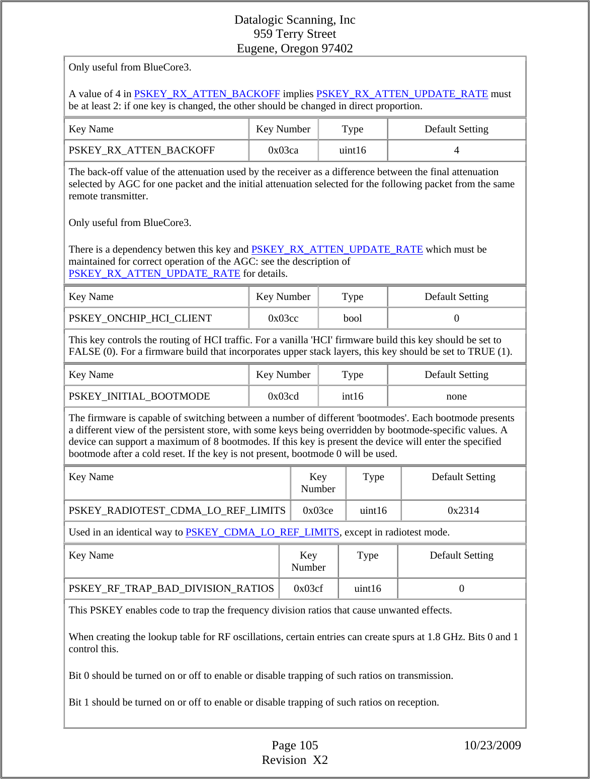 Datalogic Scanning, Inc 959 Terry Street Eugene, Oregon 97402  Page 105 10/23/2009 Revision  X2 Only useful from BlueCore3.  A value of 4 in PSKEY_RX_ATTEN_BACKOFF implies PSKEY_RX_ATTEN_UPDATE_RATE must be at least 2: if one key is changed, the other should be changed in direct proportion.  Key Name  Key Number  Type  Default Setting PSKEY_RX_ATTEN_BACKOFF   0x03ca  uint16  4 The back-off value of the attenuation used by the receiver as a difference between the final attenuation selected by AGC for one packet and the initial attenuation selected for the following packet from the same remote transmitter.  Only useful from BlueCore3.  There is a dependency betwen this key and PSKEY_RX_ATTEN_UPDATE_RATE which must be maintained for correct operation of the AGC: see the description of PSKEY_RX_ATTEN_UPDATE_RATE for details.  Key Name  Key Number  Type  Default Setting PSKEY_ONCHIP_HCI_CLIENT   0x03cc  bool  0 This key controls the routing of HCI traffic. For a vanilla &apos;HCI&apos; firmware build this key should be set to FALSE (0). For a firmware build that incorporates upper stack layers, this key should be set to TRUE (1).  Key Name  Key Number  Type  Default Setting PSKEY_INITIAL_BOOTMODE   0x03cd  int16  none The firmware is capable of switching between a number of different &apos;bootmodes&apos;. Each bootmode presents a different view of the persistent store, with some keys being overridden by bootmode-specific values. A device can support a maximum of 8 bootmodes. If this key is present the device will enter the specified bootmode after a cold reset. If the key is not present, bootmode 0 will be used.  Key Name  Key Number  Type Default Setting PSKEY_RADIOTEST_CDMA_LO_REF_LIMITS 0x03ce  uint16  0x2314 Used in an identical way to PSKEY_CDMA_LO_REF_LIMITS, except in radiotest mode.  Key Name  Key Number  Type Default Setting PSKEY_RF_TRAP_BAD_DIVISION_RATIOS 0x03cf  uint16  0 This PSKEY enables code to trap the frequency division ratios that cause unwanted effects.  When creating the lookup table for RF oscillations, certain entries can create spurs at 1.8 GHz. Bits 0 and 1 control this.  Bit 0 should be turned on or off to enable or disable trapping of such ratios on transmission.  Bit 1 should be turned on or off to enable or disable trapping of such ratios on reception.  