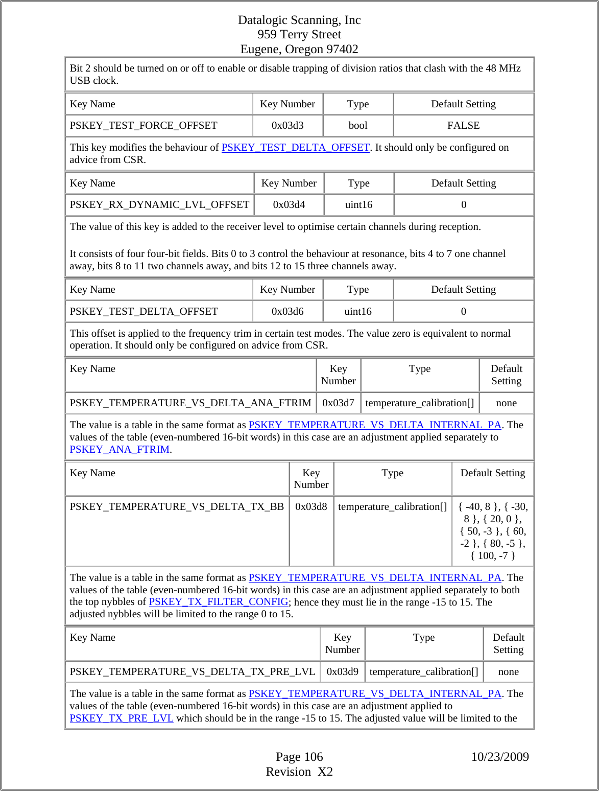 Datalogic Scanning, Inc 959 Terry Street Eugene, Oregon 97402  Page 106 10/23/2009 Revision  X2 Bit 2 should be turned on or off to enable or disable trapping of division ratios that clash with the 48 MHz USB clock.  Key Name  Key Number  Type  Default Setting PSKEY_TEST_FORCE_OFFSET   0x03d3  bool  FALSE This key modifies the behaviour of PSKEY_TEST_DELTA_OFFSET. It should only be configured on advice from CSR.  Key Name  Key Number  Type  Default Setting PSKEY_RX_DYNAMIC_LVL_OFFSET 0x03d4  uint16  0 The value of this key is added to the receiver level to optimise certain channels during reception.  It consists of four four-bit fields. Bits 0 to 3 control the behaviour at resonance, bits 4 to 7 one channel away, bits 8 to 11 two channels away, and bits 12 to 15 three channels away.  Key Name  Key Number  Type  Default Setting PSKEY_TEST_DELTA_OFFSET   0x03d6  uint16  0 This offset is applied to the frequency trim in certain test modes. The value zero is equivalent to normal operation. It should only be configured on advice from CSR.  Key Name  Key Number Type Default Setting PSKEY_TEMPERATURE_VS_DELTA_ANA_FTRIM 0x03d7 temperature_calibration[]  none The value is a table in the same format as PSKEY_TEMPERATURE_VS_DELTA_INTERNAL_PA. The values of the table (even-numbered 16-bit words) in this case are an adjustment applied separately to PSKEY_ANA_FTRIM.  Key Name  Key Number Type Default Setting PSKEY_TEMPERATURE_VS_DELTA_TX_BB  0x03d8  temperature_calibration[]  { -40, 8 }, { -30, 8 }, { 20, 0 }, { 50, -3 }, { 60, -2 }, { 80, -5 }, { 100, -7 }  The value is a table in the same format as PSKEY_TEMPERATURE_VS_DELTA_INTERNAL_PA. The values of the table (even-numbered 16-bit words) in this case are an adjustment applied separately to both the top nybbles of PSKEY_TX_FILTER_CONFIG; hence they must lie in the range -15 to 15. The adjusted nybbles will be limited to the range 0 to 15.  Key Name  Key Number Type Default Setting PSKEY_TEMPERATURE_VS_DELTA_TX_PRE_LVL 0x03d9 temperature_calibration[]  none The value is a table in the same format as PSKEY_TEMPERATURE_VS_DELTA_INTERNAL_PA. The values of the table (even-numbered 16-bit words) in this case are an adjustment applied to PSKEY_TX_PRE_LVL which should be in the range -15 to 15. The adjusted value will be limited to the 