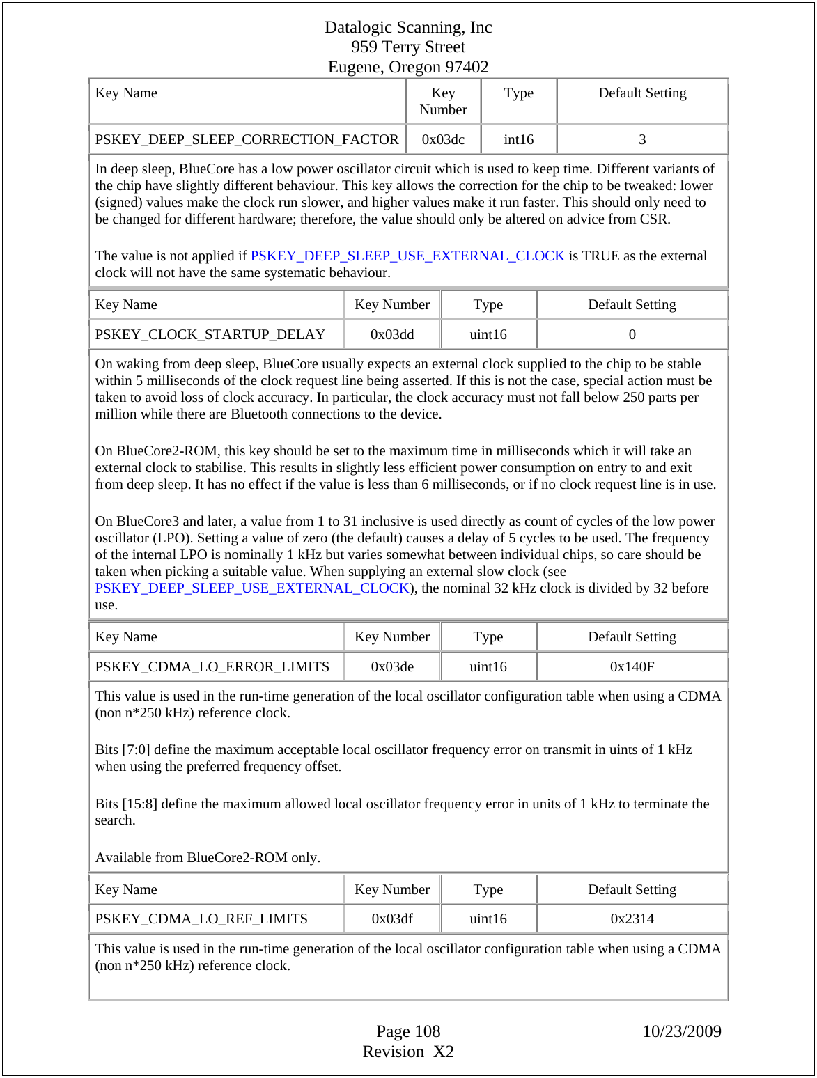 Datalogic Scanning, Inc 959 Terry Street Eugene, Oregon 97402  Page 108 10/23/2009 Revision  X2 Key Name  Key Number  Type Default Setting PSKEY_DEEP_SLEEP_CORRECTION_FACTOR 0x03dc  int16  3 In deep sleep, BlueCore has a low power oscillator circuit which is used to keep time. Different variants of the chip have slightly different behaviour. This key allows the correction for the chip to be tweaked: lower (signed) values make the clock run slower, and higher values make it run faster. This should only need to be changed for different hardware; therefore, the value should only be altered on advice from CSR.  The value is not applied if PSKEY_DEEP_SLEEP_USE_EXTERNAL_CLOCK is TRUE as the external clock will not have the same systematic behaviour.  Key Name  Key Number  Type  Default Setting PSKEY_CLOCK_STARTUP_DELAY   0x03dd  uint16  0 On waking from deep sleep, BlueCore usually expects an external clock supplied to the chip to be stable within 5 milliseconds of the clock request line being asserted. If this is not the case, special action must be taken to avoid loss of clock accuracy. In particular, the clock accuracy must not fall below 250 parts per million while there are Bluetooth connections to the device.  On BlueCore2-ROM, this key should be set to the maximum time in milliseconds which it will take an external clock to stabilise. This results in slightly less efficient power consumption on entry to and exit from deep sleep. It has no effect if the value is less than 6 milliseconds, or if no clock request line is in use.  On BlueCore3 and later, a value from 1 to 31 inclusive is used directly as count of cycles of the low power oscillator (LPO). Setting a value of zero (the default) causes a delay of 5 cycles to be used. The frequency of the internal LPO is nominally 1 kHz but varies somewhat between individual chips, so care should be taken when picking a suitable value. When supplying an external slow clock (see PSKEY_DEEP_SLEEP_USE_EXTERNAL_CLOCK), the nominal 32 kHz clock is divided by 32 before use.  Key Name  Key Number  Type  Default Setting PSKEY_CDMA_LO_ERROR_LIMITS   0x03de  uint16  0x140F This value is used in the run-time generation of the local oscillator configuration table when using a CDMA (non n*250 kHz) reference clock.  Bits [7:0] define the maximum acceptable local oscillator frequency error on transmit in uints of 1 kHz when using the preferred frequency offset.  Bits [15:8] define the maximum allowed local oscillator frequency error in units of 1 kHz to terminate the search.  Available from BlueCore2-ROM only.  Key Name  Key Number  Type  Default Setting PSKEY_CDMA_LO_REF_LIMITS   0x03df  uint16  0x2314 This value is used in the run-time generation of the local oscillator configuration table when using a CDMA (non n*250 kHz) reference clock.  