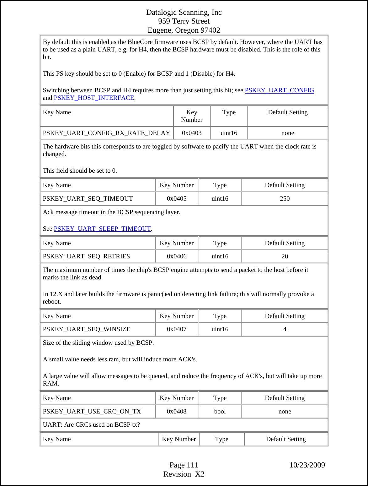 Datalogic Scanning, Inc 959 Terry Street Eugene, Oregon 97402  Page 111 10/23/2009 Revision  X2 By default this is enabled as the BlueCore firmware uses BCSP by default. However, where the UART has to be used as a plain UART, e.g. for H4, then the BCSP hardware must be disabled. This is the role of this bit.  This PS key should be set to 0 (Enable) for BCSP and 1 (Disable) for H4.  Switching between BCSP and H4 requires more than just setting this bit; see PSKEY_UART_CONFIG and PSKEY_HOST_INTERFACE.  Key Name  Key Number  Type Default Setting PSKEY_UART_CONFIG_RX_RATE_DELAY 0x0403  uint16  none The hardware bits this corresponds to are toggled by software to pacify the UART when the clock rate is changed.  This field should be set to 0.  Key Name  Key Number  Type  Default Setting PSKEY_UART_SEQ_TIMEOUT   0x0405  uint16  250 Ack message timeout in the BCSP sequencing layer.  See PSKEY_UART_SLEEP_TIMEOUT.  Key Name  Key Number  Type  Default Setting PSKEY_UART_SEQ_RETRIES   0x0406  uint16  20 The maximum number of times the chip&apos;s BCSP engine attempts to send a packet to the host before it marks the link as dead.  In 12.X and later builds the firmware is panic()ed on detecting link failure; this will normally provoke a reboot.  Key Name  Key Number  Type  Default Setting PSKEY_UART_SEQ_WINSIZE   0x0407  uint16  4 Size of the sliding window used by BCSP.  A small value needs less ram, but will induce more ACK&apos;s.  A large value will allow messages to be queued, and reduce the frequency of ACK&apos;s, but will take up more RAM.  Key Name  Key Number  Type  Default Setting PSKEY_UART_USE_CRC_ON_TX   0x0408  bool  none UART: Are CRCs used on BCSP tx?  Key Name  Key Number  Type  Default Setting 
