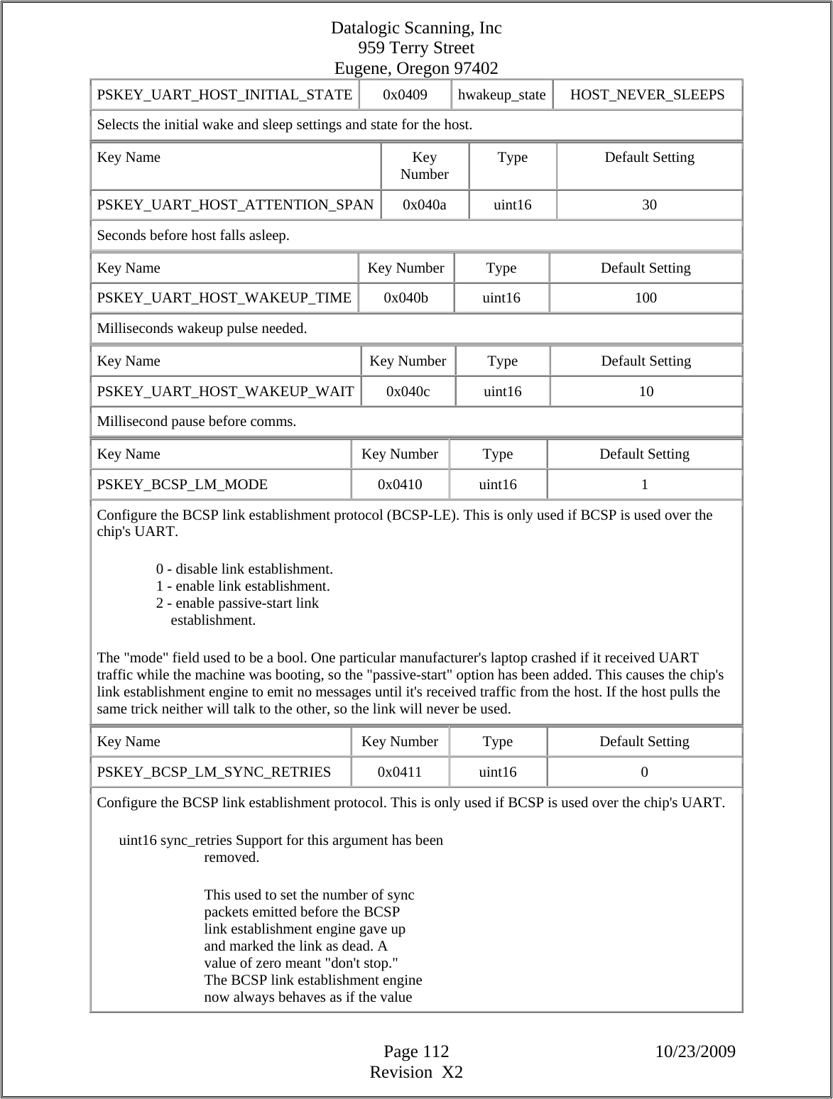 Datalogic Scanning, Inc 959 Terry Street Eugene, Oregon 97402  Page 112 10/23/2009 Revision  X2 PSKEY_UART_HOST_INITIAL_STATE 0x0409 hwakeup_state HOST_NEVER_SLEEPS Selects the initial wake and sleep settings and state for the host.  Key Name  Key Number  Type Default Setting PSKEY_UART_HOST_ATTENTION_SPAN 0x040a  uint16  30 Seconds before host falls asleep.  Key Name  Key Number  Type  Default Setting PSKEY_UART_HOST_WAKEUP_TIME 0x040b  uint16  100 Milliseconds wakeup pulse needed.  Key Name  Key Number  Type  Default Setting PSKEY_UART_HOST_WAKEUP_WAIT 0x040c  uint16  10 Millisecond pause before comms.  Key Name  Key Number  Type  Default Setting PSKEY_BCSP_LM_MODE   0x0410  uint16  1  Configure the BCSP link establishment protocol (BCSP-LE). This is only used if BCSP is used over the chip&apos;s UART.                  0 - disable link establishment.                  1 - enable link establishment.                  2 - enable passive-start link                      establishment.  The &quot;mode&quot; field used to be a bool. One particular manufacturer&apos;s laptop crashed if it received UART traffic while the machine was booting, so the &quot;passive-start&quot; option has been added. This causes the chip&apos;s link establishment engine to emit no messages until it&apos;s received traffic from the host. If the host pulls the same trick neither will talk to the other, so the link will never be used.  Key Name  Key Number  Type  Default Setting PSKEY_BCSP_LM_SYNC_RETRIES   0x0411  uint16  0  Configure the BCSP link establishment protocol. This is only used if BCSP is used over the chip&apos;s UART.        uint16 sync_retries Support for this argument has been                               removed.                               This used to set the number of sync                               packets emitted before the BCSP                               link establishment engine gave up                               and marked the link as dead. A                               value of zero meant &quot;don&apos;t stop.&quot;                               The BCSP link establishment engine                               now always behaves as if the value  