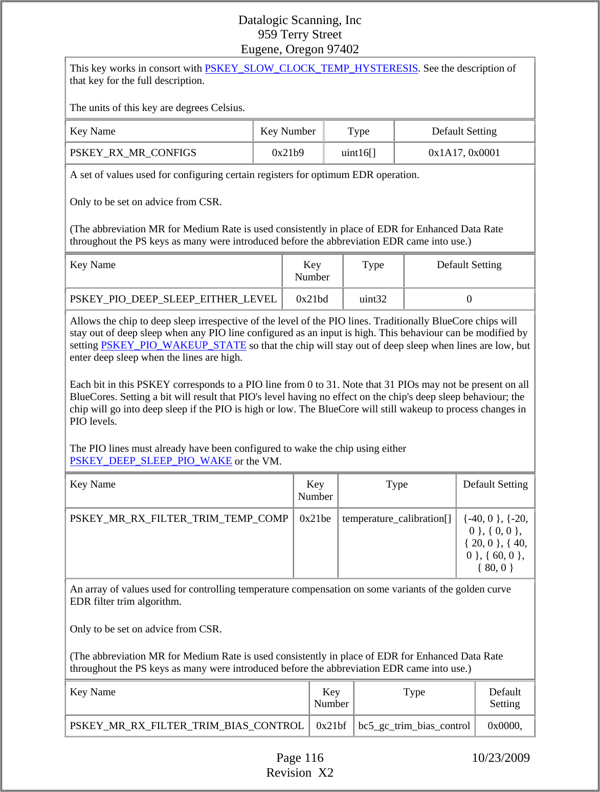 Datalogic Scanning, Inc 959 Terry Street Eugene, Oregon 97402  Page 116 10/23/2009 Revision  X2 This key works in consort with PSKEY_SLOW_CLOCK_TEMP_HYSTERESIS. See the description of that key for the full description.  The units of this key are degrees Celsius.  Key Name  Key Number  Type  Default Setting PSKEY_RX_MR_CONFIGS   0x21b9  uint16[]  0x1A17, 0x0001  A set of values used for configuring certain registers for optimum EDR operation.  Only to be set on advice from CSR.  (The abbreviation MR for Medium Rate is used consistently in place of EDR for Enhanced Data Rate throughout the PS keys as many were introduced before the abbreviation EDR came into use.)  Key Name  Key Number  Type Default Setting PSKEY_PIO_DEEP_SLEEP_EITHER_LEVEL 0x21bd  uint32  0 Allows the chip to deep sleep irrespective of the level of the PIO lines. Traditionally BlueCore chips will stay out of deep sleep when any PIO line configured as an input is high. This behaviour can be modified by setting PSKEY_PIO_WAKEUP_STATE so that the chip will stay out of deep sleep when lines are low, but enter deep sleep when the lines are high.  Each bit in this PSKEY corresponds to a PIO line from 0 to 31. Note that 31 PIOs may not be present on all BlueCores. Setting a bit will result that PIO&apos;s level having no effect on the chip&apos;s deep sleep behaviour; the chip will go into deep sleep if the PIO is high or low. The BlueCore will still wakeup to process changes in PIO levels.  The PIO lines must already have been configured to wake the chip using either PSKEY_DEEP_SLEEP_PIO_WAKE or the VM.  Key Name  Key Number Type Default Setting PSKEY_MR_RX_FILTER_TRIM_TEMP_COMP  0x21be  temperature_calibration[]  {-40, 0 }, {-20, 0 }, { 0, 0 }, { 20, 0 }, { 40, 0 }, { 60, 0 }, { 80, 0 }  An array of values used for controlling temperature compensation on some variants of the golden curve EDR filter trim algorithm.  Only to be set on advice from CSR.  (The abbreviation MR for Medium Rate is used consistently in place of EDR for Enhanced Data Rate throughout the PS keys as many were introduced before the abbreviation EDR came into use.)  Key Name  Key Number Type Default Setting PSKEY_MR_RX_FILTER_TRIM_BIAS_CONTROL 0x21bf bc5_gc_trim_bias_control  0x0000, 