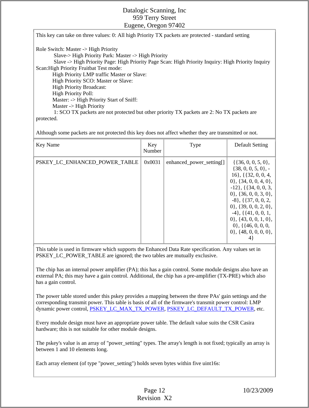 Datalogic Scanning, Inc 959 Terry Street Eugene, Oregon 97402  Page 12 10/23/2009 Revision  X2 This key can take on three values: 0: All high Priority TX packets are protected - standard setting  Role Switch: Master -&gt; High Priority               Slave-&gt; High Priority Park: Master -&gt; High Priority               Slave -&gt; High Priority Page: High Priority Page Scan: High Priority Inquiry: High Priority Inquiry Scan:High Priority Fruitbat Test mode:              High Priority LMP traffic Master or Slave:              High Priority SCO: Master or Slave:              High Priority Broadcast:              High Priority Poll:              Master: -&gt; High Priority Start of Sniff:              Master -&gt; High Priority               1: SCO TX packets are not protected but other priority TX packets are 2: No TX packets are protected.  Although some packets are not protected this key does not affect whether they are transmitted or not.  Key Name  Key Number Type Default Setting PSKEY_LC_ENHANCED_POWER_TABLE  0x0031  enhanced_power_setting[]  {{36, 0, 0, 5, 0}, {38, 0, 0, 5, 0}, -16}, {{32, 0, 0, 4, 0}, {34, 0, 0, 4, 0}, -12}, {{34, 0, 0, 3, 0}, {36, 0, 0, 3, 0}, -8}, {{37, 0, 0, 2, 0}, {39, 0, 0, 2, 0}, -4}, {{41, 0, 0, 1, 0}, {43, 0, 0, 1, 0}, 0}, {{46, 0, 0, 0, 0}, {48, 0, 0, 0, 0}, 4} This table is used in firmware which supports the Enhanced Data Rate specification. Any values set in PSKEY_LC_POWER_TABLE are ignored; the two tables are mutually exclusive.  The chip has an internal power amplifier (PA); this has a gain control. Some module designs also have an external PA; this may have a gain control. Additional, the chip has a pre-amplifier (TX-PRE) which also has a gain control.  The power table stored under this pskey provides a mapping between the three PAs&apos; gain settings and the corresponding transmit power. This table is basis of all of the firmware&apos;s transmit power control: LMP dynamic power control, PSKEY_LC_MAX_TX_POWER, PSKEY_LC_DEFAULT_TX_POWER, etc.  Every module design must have an appropriate power table. The default value suits the CSR Casira hardware; this is not suitable for other module designs.  The pskey&apos;s value is an array of &quot;power_setting&quot; types. The array&apos;s length is not fixed; typically an array is between 1 and 10 elements long.  Each array element (of type &quot;power_setting&quot;) holds seven bytes within five uint16s:  