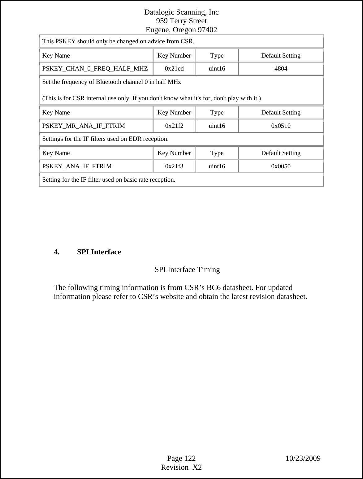 Datalogic Scanning, Inc 959 Terry Street Eugene, Oregon 97402  Page 122 10/23/2009 Revision  X2 This PSKEY should only be changed on advice from CSR.  Key Name  Key Number  Type  Default Setting PSKEY_CHAN_0_FREQ_HALF_MHZ   0x21ed  uint16  4804 Set the frequency of Bluetooth channel 0 in half MHz  (This is for CSR internal use only. If you don&apos;t know what it&apos;s for, don&apos;t play with it.)  Key Name  Key Number  Type  Default Setting PSKEY_MR_ANA_IF_FTRIM   0x21f2  uint16  0x0510 Settings for the IF filters used on EDR reception.  Key Name  Key Number  Type  Default Setting PSKEY_ANA_IF_FTRIM   0x21f3  uint16  0x0050 Setting for the IF filter used on basic rate reception.         4. SPI Interface  SPI Interface Timing  The following timing information is from CSR’s BC6 datasheet. For updated information please refer to CSR’s website and obtain the latest revision datasheet.  