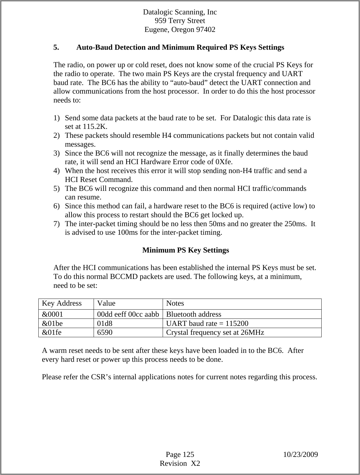 Datalogic Scanning, Inc 959 Terry Street Eugene, Oregon 97402  Page 125 10/23/2009 Revision  X2  5. Auto-Baud Detection and Minimum Required PS Keys Settings  The radio, on power up or cold reset, does not know some of the crucial PS Keys for the radio to operate.  The two main PS Keys are the crystal frequency and UART baud rate.  The BC6 has the ability to “auto-baud” detect the UART connection and allow communications from the host processor.  In order to do this the host processor needs to:  1) Send some data packets at the baud rate to be set.  For Datalogic this data rate is set at 115.2K. 2) These packets should resemble H4 communications packets but not contain valid messages. 3) Since the BC6 will not recognize the message, as it finally determines the baud rate, it will send an HCI Hardware Error code of 0Xfe. 4) When the host receives this error it will stop sending non-H4 traffic and send a HCI Reset Command. 5) The BC6 will recognize this command and then normal HCI traffic/commands can resume. 6) Since this method can fail, a hardware reset to the BC6 is required (active low) to allow this process to restart should the BC6 get locked up. 7) The inter-packet timing should be no less then 50ms and no greater the 250ms.  It is advised to use 100ms for the inter-packet timing.  Minimum PS Key Settings  After the HCI communications has been established the internal PS Keys must be set.  To do this normal BCCMD packets are used. The following keys, at a minimum, need to be set:  Key Address  Value  Notes &amp;0001  00dd eeff 00cc aabb Bluetooth address &amp;01be  01d8  UART baud rate = 115200 &amp;01fe  6590  Crystal frequency set at 26MHz  A warm reset needs to be sent after these keys have been loaded in to the BC6.  After every hard reset or power up this process needs to be done.  Please refer the CSR’s internal applications notes for current notes regarding this process.        