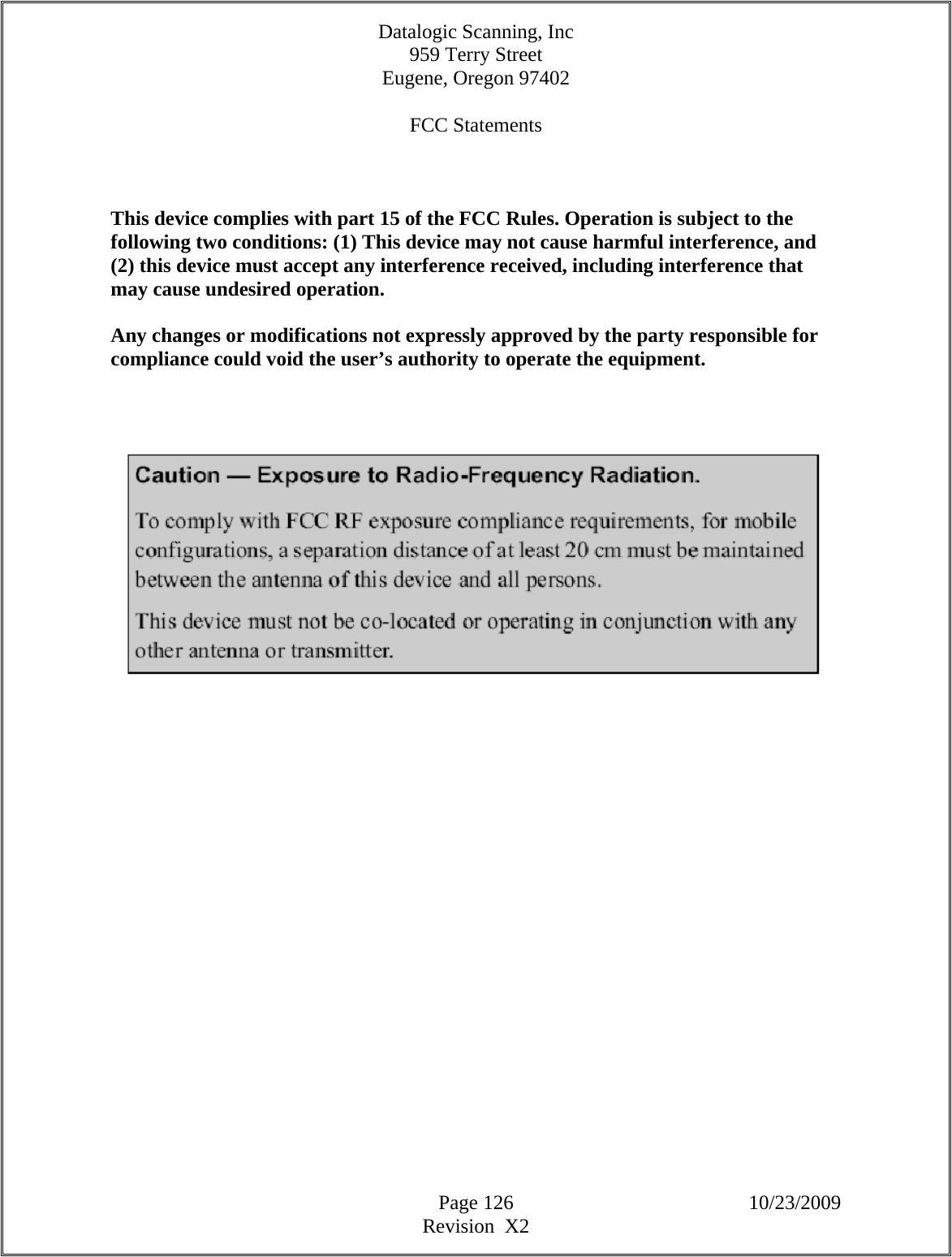 Datalogic Scanning, Inc 959 Terry Street Eugene, Oregon 97402  Page 126 10/23/2009 Revision  X2  FCC Statements   This device complies with part 15 of the FCC Rules. Operation is subject to the following two conditions: (1) This device may not cause harmful interference, and (2) this device must accept any interference received, including interference that may cause undesired operation. Any changes or modifications not expressly approved by the party responsible for compliance could void the user’s authority to operate the equipment.         