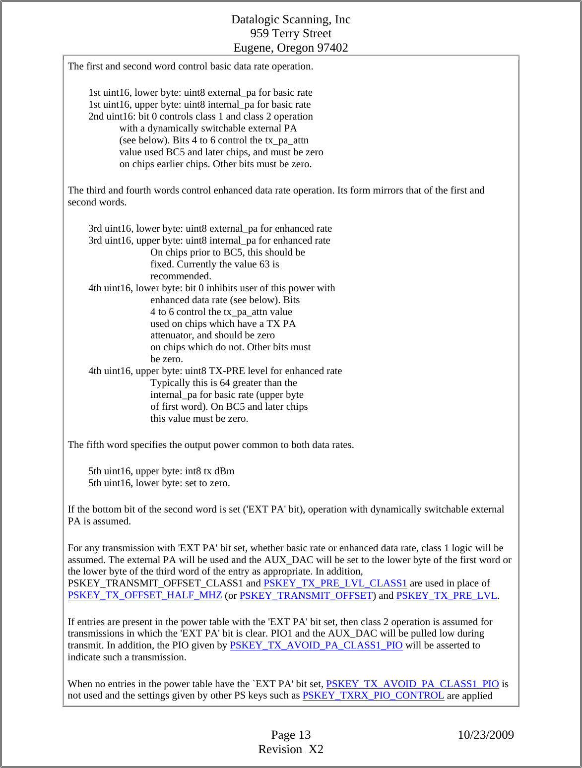 Datalogic Scanning, Inc 959 Terry Street Eugene, Oregon 97402  Page 13 10/23/2009 Revision  X2 The first and second word control basic data rate operation.          1st uint16, lower byte: uint8 external_pa for basic rate          1st uint16, upper byte: uint8 internal_pa for basic rate          2nd uint16: bit 0 controls class 1 and class 2 operation                      with a dynamically switchable external PA                      (see below). Bits 4 to 6 control the tx_pa_attn                      value used BC5 and later chips, and must be zero                      on chips earlier chips. Other bits must be zero.  The third and fourth words control enhanced data rate operation. Its form mirrors that of the first and second words.          3rd uint16, lower byte: uint8 external_pa for enhanced rate          3rd uint16, upper byte: uint8 internal_pa for enhanced rate                                  On chips prior to BC5, this should be                                  fixed. Currently the value 63 is                                  recommended.          4th uint16, lower byte: bit 0 inhibits user of this power with                                  enhanced data rate (see below). Bits                                  4 to 6 control the tx_pa_attn value                                  used on chips which have a TX PA                                  attenuator, and should be zero                                  on chips which do not. Other bits must                                  be zero.          4th uint16, upper byte: uint8 TX-PRE level for enhanced rate                                  Typically this is 64 greater than the                                  internal_pa for basic rate (upper byte                                  of first word). On BC5 and later chips                                  this value must be zero.  The fifth word specifies the output power common to both data rates.          5th uint16, upper byte: int8 tx dBm          5th uint16, lower byte: set to zero.  If the bottom bit of the second word is set (&apos;EXT PA&apos; bit), operation with dynamically switchable external PA is assumed.  For any transmission with &apos;EXT PA&apos; bit set, whether basic rate or enhanced data rate, class 1 logic will be assumed. The external PA will be used and the AUX_DAC will be set to the lower byte of the first word or the lower byte of the third word of the entry as appropriate. In addition, PSKEY_TRANSMIT_OFFSET_CLASS1 and PSKEY_TX_PRE_LVL_CLASS1 are used in place of PSKEY_TX_OFFSET_HALF_MHZ (or PSKEY_TRANSMIT_OFFSET) and PSKEY_TX_PRE_LVL.  If entries are present in the power table with the &apos;EXT PA&apos; bit set, then class 2 operation is assumed for transmissions in which the &apos;EXT PA&apos; bit is clear. PIO1 and the AUX_DAC will be pulled low during transmit. In addition, the PIO given by PSKEY_TX_AVOID_PA_CLASS1_PIO will be asserted to indicate such a transmission.  When no entries in the power table have the `EXT PA&apos; bit set, PSKEY_TX_AVOID_PA_CLASS1_PIO is not used and the settings given by other PS keys such as PSKEY_TXRX_PIO_CONTROL are applied 