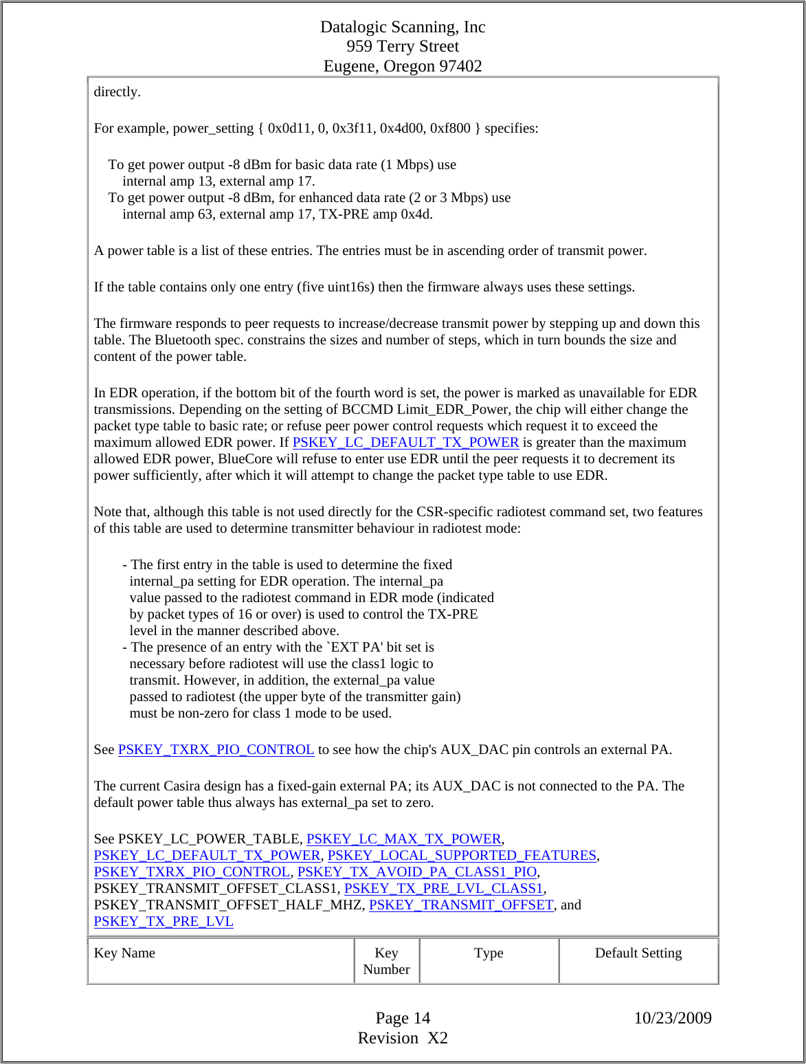 Datalogic Scanning, Inc 959 Terry Street Eugene, Oregon 97402  Page 14 10/23/2009 Revision  X2 directly.  For example, power_setting { 0x0d11, 0, 0x3f11, 0x4d00, 0xf800 } specifies:      To get power output -8 dBm for basic data rate (1 Mbps) use          internal amp 13, external amp 17.      To get power output -8 dBm, for enhanced data rate (2 or 3 Mbps) use          internal amp 63, external amp 17, TX-PRE amp 0x4d.  A power table is a list of these entries. The entries must be in ascending order of transmit power.  If the table contains only one entry (five uint16s) then the firmware always uses these settings.  The firmware responds to peer requests to increase/decrease transmit power by stepping up and down this table. The Bluetooth spec. constrains the sizes and number of steps, which in turn bounds the size and content of the power table.  In EDR operation, if the bottom bit of the fourth word is set, the power is marked as unavailable for EDR transmissions. Depending on the setting of BCCMD Limit_EDR_Power, the chip will either change the packet type table to basic rate; or refuse peer power control requests which request it to exceed the maximum allowed EDR power. If PSKEY_LC_DEFAULT_TX_POWER is greater than the maximum allowed EDR power, BlueCore will refuse to enter use EDR until the peer requests it to decrement its power sufficiently, after which it will attempt to change the packet type table to use EDR.  Note that, although this table is not used directly for the CSR-specific radiotest command set, two features of this table are used to determine transmitter behaviour in radiotest mode:          - The first entry in the table is used to determine the fixed            internal_pa setting for EDR operation. The internal_pa            value passed to the radiotest command in EDR mode (indicated            by packet types of 16 or over) is used to control the TX-PRE            level in the manner described above.          - The presence of an entry with the `EXT PA&apos; bit set is            necessary before radiotest will use the class1 logic to            transmit. However, in addition, the external_pa value            passed to radiotest (the upper byte of the transmitter gain)            must be non-zero for class 1 mode to be used.  See PSKEY_TXRX_PIO_CONTROL to see how the chip&apos;s AUX_DAC pin controls an external PA.  The current Casira design has a fixed-gain external PA; its AUX_DAC is not connected to the PA. The default power table thus always has external_pa set to zero.  See PSKEY_LC_POWER_TABLE, PSKEY_LC_MAX_TX_POWER, PSKEY_LC_DEFAULT_TX_POWER, PSKEY_LOCAL_SUPPORTED_FEATURES, PSKEY_TXRX_PIO_CONTROL, PSKEY_TX_AVOID_PA_CLASS1_PIO, PSKEY_TRANSMIT_OFFSET_CLASS1, PSKEY_TX_PRE_LVL_CLASS1, PSKEY_TRANSMIT_OFFSET_HALF_MHZ, PSKEY_TRANSMIT_OFFSET, and PSKEY_TX_PRE_LVL  Key Name  Key Number  Type Default Setting 