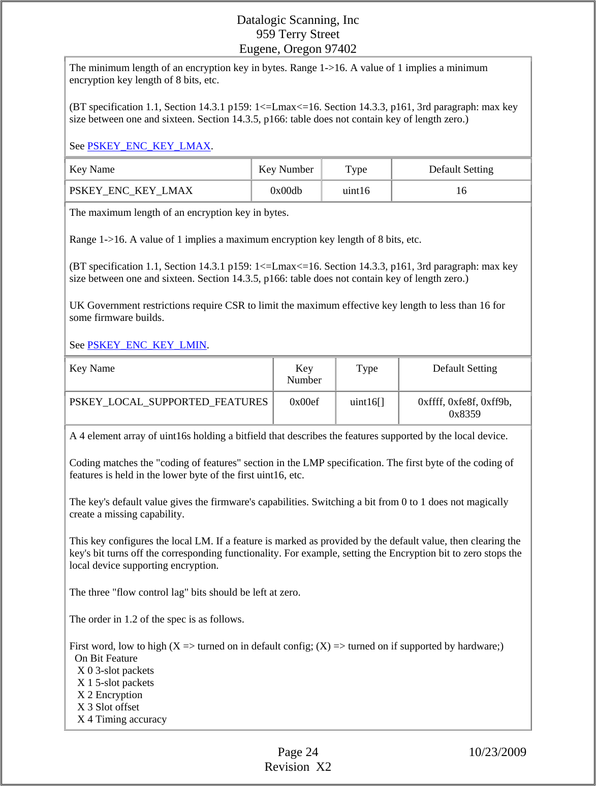 Datalogic Scanning, Inc 959 Terry Street Eugene, Oregon 97402  Page 24 10/23/2009 Revision  X2 The minimum length of an encryption key in bytes. Range 1-&gt;16. A value of 1 implies a minimum encryption key length of 8 bits, etc.  (BT specification 1.1, Section 14.3.1 p159: 1&lt;=Lmax&lt;=16. Section 14.3.3, p161, 3rd paragraph: max key size between one and sixteen. Section 14.3.5, p166: table does not contain key of length zero.)  See PSKEY_ENC_KEY_LMAX.  Key Name  Key Number  Type  Default Setting PSKEY_ENC_KEY_LMAX   0x00db  uint16  16 The maximum length of an encryption key in bytes.  Range 1-&gt;16. A value of 1 implies a maximum encryption key length of 8 bits, etc.  (BT specification 1.1, Section 14.3.1 p159: 1&lt;=Lmax&lt;=16. Section 14.3.3, p161, 3rd paragraph: max key size between one and sixteen. Section 14.3.5, p166: table does not contain key of length zero.)  UK Government restrictions require CSR to limit the maximum effective key length to less than 16 for some firmware builds.  See PSKEY_ENC_KEY_LMIN.  Key Name  Key Number  Type Default Setting PSKEY_LOCAL_SUPPORTED_FEATURES  0x00ef  uint16[]  0xffff, 0xfe8f, 0xff9b, 0x8359  A 4 element array of uint16s holding a bitfield that describes the features supported by the local device.  Coding matches the &quot;coding of features&quot; section in the LMP specification. The first byte of the coding of features is held in the lower byte of the first uint16, etc.  The key&apos;s default value gives the firmware&apos;s capabilities. Switching a bit from 0 to 1 does not magically create a missing capability.  This key configures the local LM. If a feature is marked as provided by the default value, then clearing the key&apos;s bit turns off the corresponding functionality. For example, setting the Encryption bit to zero stops the local device supporting encryption.  The three &quot;flow control lag&quot; bits should be left at zero.  The order in 1.2 of the spec is as follows.  First word, low to high (X =&gt; turned on in default config; (X) =&gt; turned on if supported by hardware;)    On Bit Feature     X 0 3-slot packets     X 1 5-slot packets     X 2 Encryption     X 3 Slot offset     X 4 Timing accuracy  