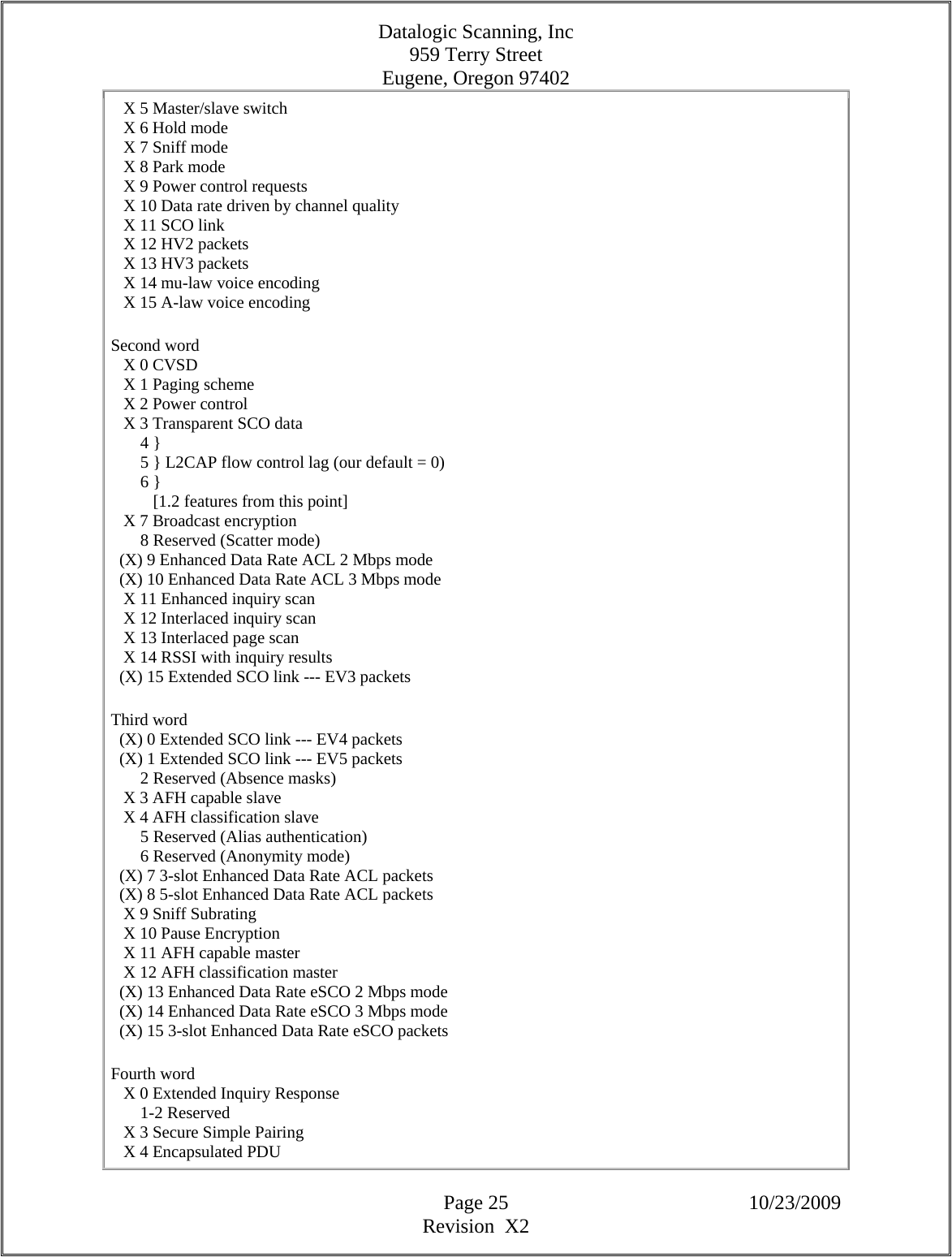 Datalogic Scanning, Inc 959 Terry Street Eugene, Oregon 97402  Page 25 10/23/2009 Revision  X2    X 5 Master/slave switch     X 6 Hold mode     X 7 Sniff mode     X 8 Park mode     X 9 Power control requests     X 10 Data rate driven by channel quality     X 11 SCO link     X 12 HV2 packets     X 13 HV3 packets     X 14 mu-law voice encoding     X 15 A-law voice encoding  Second word     X 0 CVSD     X 1 Paging scheme     X 2 Power control     X 3 Transparent SCO data         4 }         5 } L2CAP flow control lag (our default = 0)         6 }            [1.2 features from this point]     X 7 Broadcast encryption         8 Reserved (Scatter mode)    (X) 9 Enhanced Data Rate ACL 2 Mbps mode    (X) 10 Enhanced Data Rate ACL 3 Mbps mode     X 11 Enhanced inquiry scan     X 12 Interlaced inquiry scan     X 13 Interlaced page scan     X 14 RSSI with inquiry results    (X) 15 Extended SCO link --- EV3 packets  Third word    (X) 0 Extended SCO link --- EV4 packets    (X) 1 Extended SCO link --- EV5 packets         2 Reserved (Absence masks)     X 3 AFH capable slave     X 4 AFH classification slave         5 Reserved (Alias authentication)         6 Reserved (Anonymity mode)    (X) 7 3-slot Enhanced Data Rate ACL packets    (X) 8 5-slot Enhanced Data Rate ACL packets     X 9 Sniff Subrating     X 10 Pause Encryption     X 11 AFH capable master     X 12 AFH classification master    (X) 13 Enhanced Data Rate eSCO 2 Mbps mode    (X) 14 Enhanced Data Rate eSCO 3 Mbps mode    (X) 15 3-slot Enhanced Data Rate eSCO packets  Fourth word     X 0 Extended Inquiry Response         1-2 Reserved     X 3 Secure Simple Pairing     X 4 Encapsulated PDU  