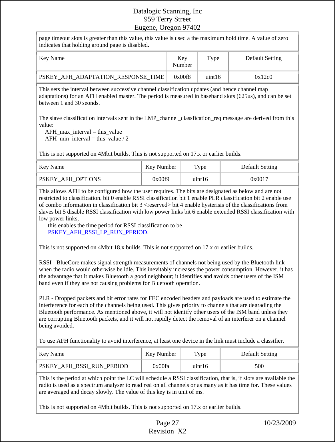 Datalogic Scanning, Inc 959 Terry Street Eugene, Oregon 97402  Page 27 10/23/2009 Revision  X2 page timeout slots is greater than this value, this value is used a the maximum hold time. A value of zero indicates that holding around page is disabled.  Key Name  Key Number  Type Default Setting PSKEY_AFH_ADAPTATION_RESPONSE_TIME 0x00f8  uint16  0x12c0 This sets the interval between successive channel classification updates (and hence channel map adaptations) for an AFH enabled master. The period is measured in baseband slots (625us), and can be set between 1 and 30 seonds.  The slave classification intervals sent in the LMP_channel_classfication_req message are derived from this value:      AFH_max_interval = this_value      AFH_min_interval = this_value / 2  This is not supported on 4Mbit builds. This is not supported on 17.x or earlier builds.  Key Name  Key Number  Type  Default Setting PSKEY_AFH_OPTIONS   0x00f9  uint16  0x0017 This allows AFH to be configured how the user requires. The bits are designated as below and are not restricted to classification. bit 0 enable RSSI classification bit 1 enable PLR classification bit 2 enable use of combo information in classification bit 3 &lt;reserved&gt; bit 4 enable hysterisis of the classifications from slaves bit 5 disable RSSI classification with low power links bit 6 enable extended RSSI classification with low power links,        this enables the time period for RSSI classification to be        PSKEY_AFH_RSSI_LP_RUN_PERIOD.  This is not supported on 4Mbit 18.x builds. This is not supported on 17.x or earlier builds.  RSSI - BlueCore makes signal strength measurements of channels not being used by the Bluetooth link when the radio would otherwise be idle. This inevitably increases the power consumption. However, it has the advantage that it makes Bluetooth a good neighbour; it identifies and avoids other users of the ISM band even if they are not causing problems for Bluetooth operation.  PLR - Dropped packets and bit error rates for FEC encoded headers and payloads are used to estimate the interference for each of the channels being used. This gives priority to channels that are degrading the Bluetooth performance. As mentioned above, it will not identify other users of the ISM band unless they are corrupting Bluetooth packets, and it will not rapidly detect the removal of an interferer on a channel being avoided.  To use AFH functionality to avoid interference, at least one device in the link must include a classifier.  Key Name  Key Number  Type  Default Setting PSKEY_AFH_RSSI_RUN_PERIOD   0x00fa  uint16  500 This is the period at which point the LC will schedule a RSSI classification, that is, if slots are available the radio is used as a spectrum analyser to read rssi on all channels or as many as it has time for. These values are averaged and decay slowly. The value of this key is in unit of ms.  This is not supported on 4Mbit builds. This is not supported on 17.x or earlier builds.  