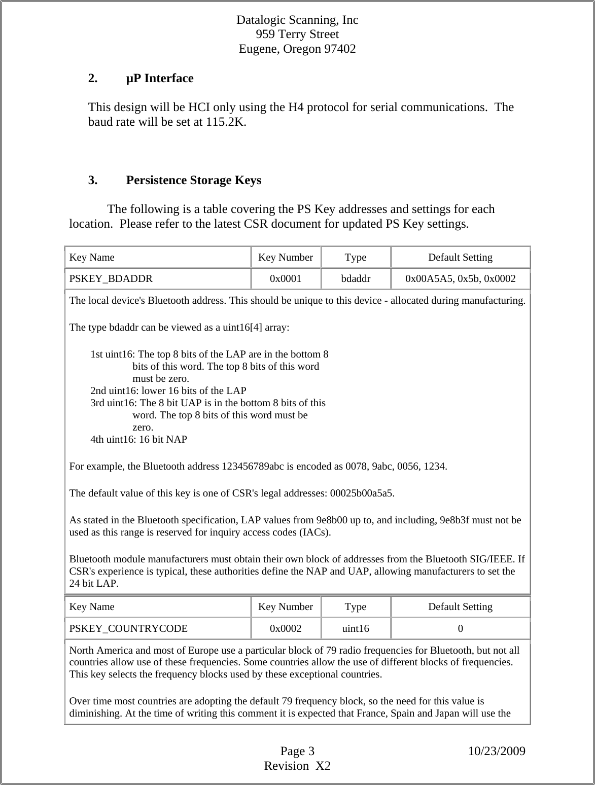 Datalogic Scanning, Inc 959 Terry Street Eugene, Oregon 97402  Page 3 10/23/2009 Revision  X2  2. µP Interface  This design will be HCI only using the H4 protocol for serial communications.  The baud rate will be set at 115.2K.      3. Persistence Storage Keys    The following is a table covering the PS Key addresses and settings for each location.  Please refer to the latest CSR document for updated PS Key settings.  Key Name  Key Number  Type  Default Setting PSKEY_BDADDR   0x0001  bdaddr  0x00A5A5, 0x5b, 0x0002  The local device&apos;s Bluetooth address. This should be unique to this device - allocated during manufacturing. The type bdaddr can be viewed as a uint16[4] array:          1st uint16: The top 8 bits of the LAP are in the bottom 8                          bits of this word. The top 8 bits of this word                          must be zero.          2nd uint16: lower 16 bits of the LAP          3rd uint16: The 8 bit UAP is in the bottom 8 bits of this                          word. The top 8 bits of this word must be                          zero.          4th uint16: 16 bit NAP  For example, the Bluetooth address 123456789abc is encoded as 0078, 9abc, 0056, 1234.  The default value of this key is one of CSR&apos;s legal addresses: 00025b00a5a5.  As stated in the Bluetooth specification, LAP values from 9e8b00 up to, and including, 9e8b3f must not be used as this range is reserved for inquiry access codes (IACs).  Bluetooth module manufacturers must obtain their own block of addresses from the Bluetooth SIG/IEEE. If CSR&apos;s experience is typical, these authorities define the NAP and UAP, allowing manufacturers to set the 24 bit LAP.  Key Name  Key Number  Type  Default Setting PSKEY_COUNTRYCODE   0x0002  uint16  0 North America and most of Europe use a particular block of 79 radio frequencies for Bluetooth, but not all countries allow use of these frequencies. Some countries allow the use of different blocks of frequencies. This key selects the frequency blocks used by these exceptional countries.  Over time most countries are adopting the default 79 frequency block, so the need for this value is diminishing. At the time of writing this comment it is expected that France, Spain and Japan will use the 