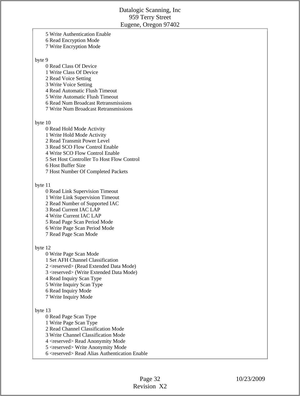 Datalogic Scanning, Inc 959 Terry Street Eugene, Oregon 97402  Page 32 10/23/2009 Revision  X2         5 Write Authentication Enable          6 Read Encryption Mode          7 Write Encryption Mode  byte 9          0 Read Class Of Device          1 Write Class Of Device          2 Read Voice Setting          3 Write Voice Setting          4 Read Automatic Flush Timeout          5 Write Automatic Flush Timeout          6 Read Num Broadcast Retransmissions          7 Write Num Broadcast Retransmissions  byte 10          0 Read Hold Mode Activity          1 Write Hold Mode Activity          2 Read Transmit Power Level          3 Read SCO Flow Control Enable          4 Write SCO Flow Control Enable          5 Set Host Controller To Host Flow Control          6 Host Buffer Size          7 Host Number Of Completed Packets  byte 11          0 Read Link Supervision Timeout          1 Write Link Supervision Timeout          2 Read Number of Supported IAC          3 Read Current IAC LAP          4 Write Current IAC LAP          5 Read Page Scan Period Mode          6 Write Page Scan Period Mode          7 Read Page Scan Mode  byte 12          0 Write Page Scan Mode          1 Set AFH Channel Classification          2 &lt;reserved&gt; (Read Extended Data Mode)          3 &lt;reserved&gt; (Write Extended Data Mode)          4 Read Inquiry Scan Type          5 Write Inquiry Scan Type          6 Read Inquiry Mode          7 Write Inquiry Mode  byte 13          0 Read Page Scan Type          1 Write Page Scan Type          2 Read Channel Classification Mode          3 Write Channel Classification Mode          4 &lt;reserved&gt; Read Anonymity Mode          5 &lt;reserved&gt; Write Anonymity Mode          6 &lt;reserved&gt; Read Alias Authentication Enable  