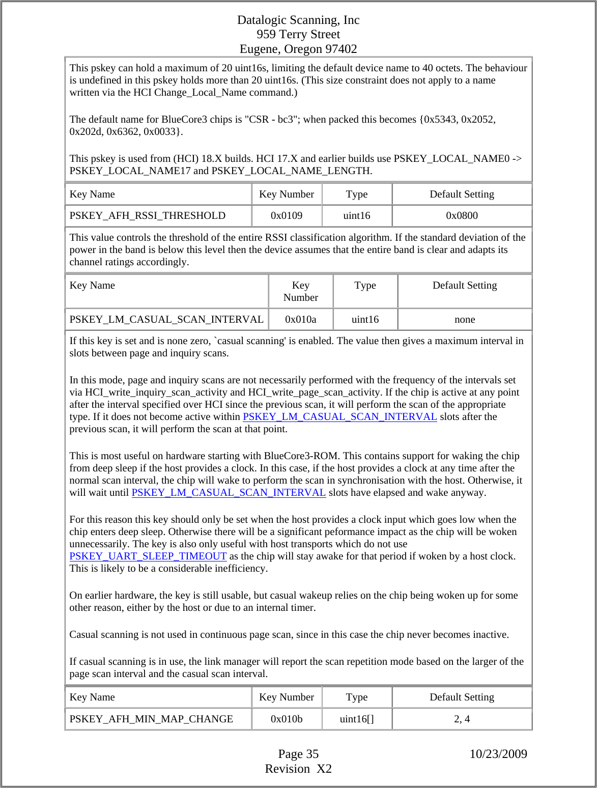 Datalogic Scanning, Inc 959 Terry Street Eugene, Oregon 97402  Page 35 10/23/2009 Revision  X2 This pskey can hold a maximum of 20 uint16s, limiting the default device name to 40 octets. The behaviour is undefined in this pskey holds more than 20 uint16s. (This size constraint does not apply to a name written via the HCI Change_Local_Name command.)  The default name for BlueCore3 chips is &quot;CSR - bc3&quot;; when packed this becomes {0x5343, 0x2052, 0x202d, 0x6362, 0x0033}.  This pskey is used from (HCI) 18.X builds. HCI 17.X and earlier builds use PSKEY_LOCAL_NAME0 -&gt; PSKEY_LOCAL_NAME17 and PSKEY_LOCAL_NAME_LENGTH.  Key Name  Key Number  Type  Default Setting PSKEY_AFH_RSSI_THRESHOLD   0x0109  uint16  0x0800 This value controls the threshold of the entire RSSI classification algorithm. If the standard deviation of the power in the band is below this level then the device assumes that the entire band is clear and adapts its channel ratings accordingly.  Key Name  Key Number  Type Default Setting PSKEY_LM_CASUAL_SCAN_INTERVAL 0x010a  uint16  none If this key is set and is none zero, `casual scanning&apos; is enabled. The value then gives a maximum interval in slots between page and inquiry scans.  In this mode, page and inquiry scans are not necessarily performed with the frequency of the intervals set via HCI_write_inquiry_scan_activity and HCI_write_page_scan_activity. If the chip is active at any point after the interval specified over HCI since the previous scan, it will perform the scan of the appropriate type. If it does not become active within PSKEY_LM_CASUAL_SCAN_INTERVAL slots after the previous scan, it will perform the scan at that point.  This is most useful on hardware starting with BlueCore3-ROM. This contains support for waking the chip from deep sleep if the host provides a clock. In this case, if the host provides a clock at any time after the normal scan interval, the chip will wake to perform the scan in synchronisation with the host. Otherwise, it will wait until PSKEY_LM_CASUAL_SCAN_INTERVAL slots have elapsed and wake anyway.  For this reason this key should only be set when the host provides a clock input which goes low when the chip enters deep sleep. Otherwise there will be a significant peformance impact as the chip will be woken unnecessarily. The key is also only useful with host transports which do not use PSKEY_UART_SLEEP_TIMEOUT as the chip will stay awake for that period if woken by a host clock. This is likely to be a considerable inefficiency.  On earlier hardware, the key is still usable, but casual wakeup relies on the chip being woken up for some other reason, either by the host or due to an internal timer.  Casual scanning is not used in continuous page scan, since in this case the chip never becomes inactive.  If casual scanning is in use, the link manager will report the scan repetition mode based on the larger of the page scan interval and the casual scan interval.  Key Name  Key Number  Type  Default Setting PSKEY_AFH_MIN_MAP_CHANGE   0x010b  uint16[]  2, 4  