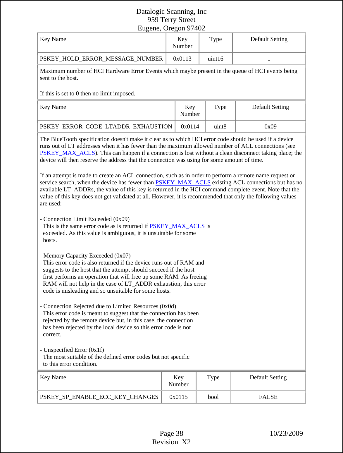 Datalogic Scanning, Inc 959 Terry Street Eugene, Oregon 97402  Page 38 10/23/2009 Revision  X2 Key Name  Key Number  Type Default Setting PSKEY_HOLD_ERROR_MESSAGE_NUMBER 0x0113  uint16  1 Maximum number of HCI Hardware Error Events which maybe present in the queue of HCI events being sent to the host.  If this is set to 0 then no limit imposed.  Key Name  Key Number  Type Default Setting PSKEY_ERROR_CODE_LTADDR_EXHAUSTION 0x0114  uint8  0x09 The BlueTooth specification doesn&apos;t make it clear as to which HCI error code should be used if a device runs out of LT addresses when it has fewer than the maximum allowed number of ACL connections (see PSKEY_MAX_ACLS). This can happen if a connection is lost without a clean disconnect taking place; the device will then reserve the address that the connection was using for some amount of time.  If an attempt is made to create an ACL connection, such as in order to perform a remote name request or service search, when the device has fewer than PSKEY_MAX_ACLS existing ACL connections but has no available LT_ADDRs, the value of this key is returned in the HCI command complete event. Note that the value of this key does not get validated at all. However, it is recommended that only the following values are used:  - Connection Limit Exceeded (0x09)    This is the same error code as is returned if PSKEY_MAX_ACLS is    exceeded. As this value is ambiguous, it is unsuitable for some    hosts.  - Memory Capacity Exceeded (0x07)    This error code is also returned if the device runs out of RAM and    suggests to the host that the attempt should succeed if the host    first performs an operation that will free up some RAM. As freeing    RAM will not help in the case of LT_ADDR exhaustion, this error    code is misleading and so unsuitable for some hosts.  - Connection Rejected due to Limited Resources (0x0d)    This error code is meant to suggest that the connection has been    rejected by the remote device but, in this case, the connection    has been rejected by the local device so this error code is not    correct.  - Unspecified Error (0x1f)    The most suitable of the defined error codes but not specific    to this error condition.  Key Name  Key Number  Type Default Setting PSKEY_SP_ENABLE_ECC_KEY_CHANGES 0x0115  bool  FALSE 