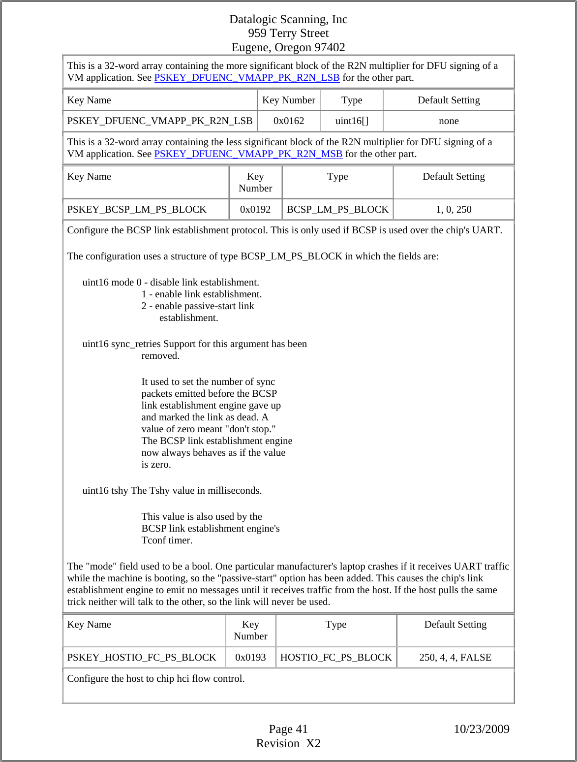 Datalogic Scanning, Inc 959 Terry Street Eugene, Oregon 97402  Page 41 10/23/2009 Revision  X2 This is a 32-word array containing the more significant block of the R2N multiplier for DFU signing of a VM application. See PSKEY_DFUENC_VMAPP_PK_R2N_LSB for the other part.  Key Name  Key Number Type  Default Setting PSKEY_DFUENC_VMAPP_PK_R2N_LSB 0x0162  uint16[]  none This is a 32-word array containing the less significant block of the R2N multiplier for DFU signing of a VM application. See PSKEY_DFUENC_VMAPP_PK_R2N_MSB for the other part.  Key Name  Key Number  Type Default Setting PSKEY_BCSP_LM_PS_BLOCK   0x0192  BCSP_LM_PS_BLOCK 1, 0, 250  Configure the BCSP link establishment protocol. This is only used if BCSP is used over the chip&apos;s UART.  The configuration uses a structure of type BCSP_LM_PS_BLOCK in which the fields are:        uint16 mode 0 - disable link establishment.                               1 - enable link establishment.                               2 - enable passive-start link                                      establishment.        uint16 sync_retries Support for this argument has been                               removed.                               It used to set the number of sync                               packets emitted before the BCSP                               link establishment engine gave up                               and marked the link as dead. A                               value of zero meant &quot;don&apos;t stop.&quot;                               The BCSP link establishment engine                               now always behaves as if the value                               is zero.        uint16 tshy The Tshy value in milliseconds.                               This value is also used by the                               BCSP link establishment engine&apos;s                               Tconf timer.  The &quot;mode&quot; field used to be a bool. One particular manufacturer&apos;s laptop crashes if it receives UART traffic while the machine is booting, so the &quot;passive-start&quot; option has been added. This causes the chip&apos;s link establishment engine to emit no messages until it receives traffic from the host. If the host pulls the same trick neither will talk to the other, so the link will never be used.  Key Name  Key Number  Type Default Setting PSKEY_HOSTIO_FC_PS_BLOCK   0x0193  HOSTIO_FC_PS_BLOCK 250, 4, 4, FALSE  Configure the host to chip hci flow control.  