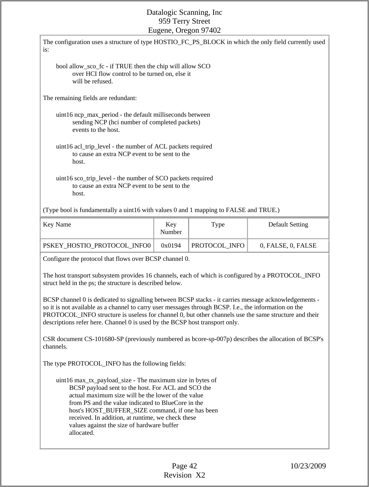 Datalogic Scanning, Inc 959 Terry Street Eugene, Oregon 97402  Page 42 10/23/2009 Revision  X2 The configuration uses a structure of type HOSTIO_FC_PS_BLOCK in which the only field currently used is:          bool allow_sco_fc - if TRUE then the chip will allow SCO                    over HCI flow control to be turned on, else it                    will be refused.  The remaining fields are redundant:          uint16 ncp_max_period - the default milliseconds between                    sending NCP (hci number of completed packets)                    events to the host.          uint16 acl_trip_level - the number of ACL packets required                    to cause an extra NCP event to be sent to the                    host.          uint16 sco_trip_level - the number of SCO packets required                    to cause an extra NCP event to be sent to the                    host.  (Type bool is fundamentally a uint16 with values 0 and 1 mapping to FALSE and TRUE.)  Key Name  Key Number  Type Default Setting PSKEY_HOSTIO_PROTOCOL_INFO0  0x0194  PROTOCOL_INFO 0, FALSE, 0, FALSE  Configure the protocol that flows over BCSP channel 0.  The host transport subsystem provides 16 channels, each of which is configured by a PROTOCOL_INFO struct held in the ps; the structure is described below.  BCSP channel 0 is dedicated to signalling between BCSP stacks - it carries message acknowledgements - so it is not available as a channel to carry user messages through BCSP. I.e., the information on the PROTOCOL_INFO structure is useless for channel 0, but other channels use the same structure and their descriptions refer here. Channel 0 is used by the BCSP host transport only.  CSR document CS-101680-SP (previously numbered as bcore-sp-007p) describes the allocation of BCSP&apos;s channels.  The type PROTOCOL_INFO has the following fields:          uint16 max_tx_payload_size - The maximum size in bytes of                  BCSP payload sent to the host. For ACL and SCO the                  actual maximum size will be the lower of the value                  from PS and the value indicated to BlueCore in the                  host&apos;s HOST_BUFFER_SIZE command, if one has been                  received. In addition, at runtime, we check these                  values against the size of hardware buffer                  allocated.  