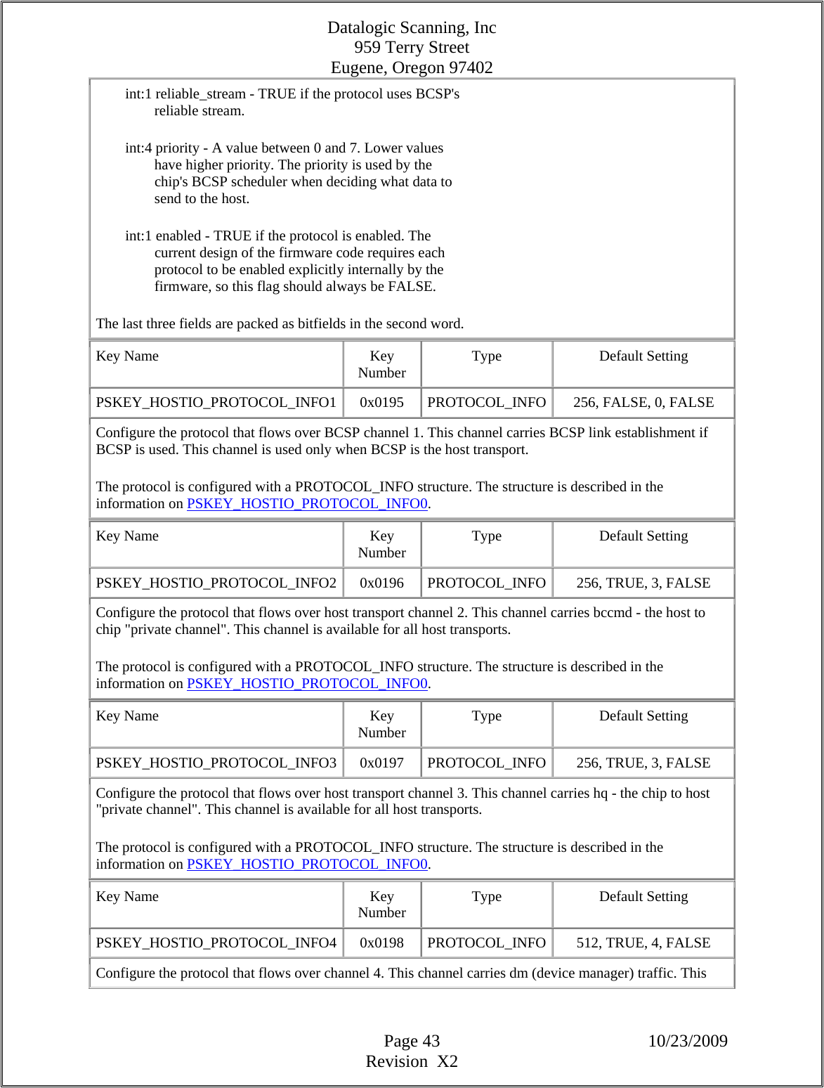 Datalogic Scanning, Inc 959 Terry Street Eugene, Oregon 97402  Page 43 10/23/2009 Revision  X2         int:1 reliable_stream - TRUE if the protocol uses BCSP&apos;s                  reliable stream.          int:4 priority - A value between 0 and 7. Lower values                  have higher priority. The priority is used by the                  chip&apos;s BCSP scheduler when deciding what data to                  send to the host.          int:1 enabled - TRUE if the protocol is enabled. The                  current design of the firmware code requires each                  protocol to be enabled explicitly internally by the                  firmware, so this flag should always be FALSE.  The last three fields are packed as bitfields in the second word.  Key Name  Key Number  Type Default Setting PSKEY_HOSTIO_PROTOCOL_INFO1  0x0195  PROTOCOL_INFO 256, FALSE, 0, FALSE  Configure the protocol that flows over BCSP channel 1. This channel carries BCSP link establishment if BCSP is used. This channel is used only when BCSP is the host transport.  The protocol is configured with a PROTOCOL_INFO structure. The structure is described in the information on PSKEY_HOSTIO_PROTOCOL_INFO0.  Key Name  Key Number  Type Default Setting PSKEY_HOSTIO_PROTOCOL_INFO2  0x0196  PROTOCOL_INFO 256, TRUE, 3, FALSE  Configure the protocol that flows over host transport channel 2. This channel carries bccmd - the host to chip &quot;private channel&quot;. This channel is available for all host transports.  The protocol is configured with a PROTOCOL_INFO structure. The structure is described in the information on PSKEY_HOSTIO_PROTOCOL_INFO0.  Key Name  Key Number  Type Default Setting PSKEY_HOSTIO_PROTOCOL_INFO3  0x0197  PROTOCOL_INFO 256, TRUE, 3, FALSE  Configure the protocol that flows over host transport channel 3. This channel carries hq - the chip to host &quot;private channel&quot;. This channel is available for all host transports.  The protocol is configured with a PROTOCOL_INFO structure. The structure is described in the information on PSKEY_HOSTIO_PROTOCOL_INFO0.  Key Name  Key Number  Type Default Setting PSKEY_HOSTIO_PROTOCOL_INFO4  0x0198  PROTOCOL_INFO 512, TRUE, 4, FALSE  Configure the protocol that flows over channel 4. This channel carries dm (device manager) traffic. This 