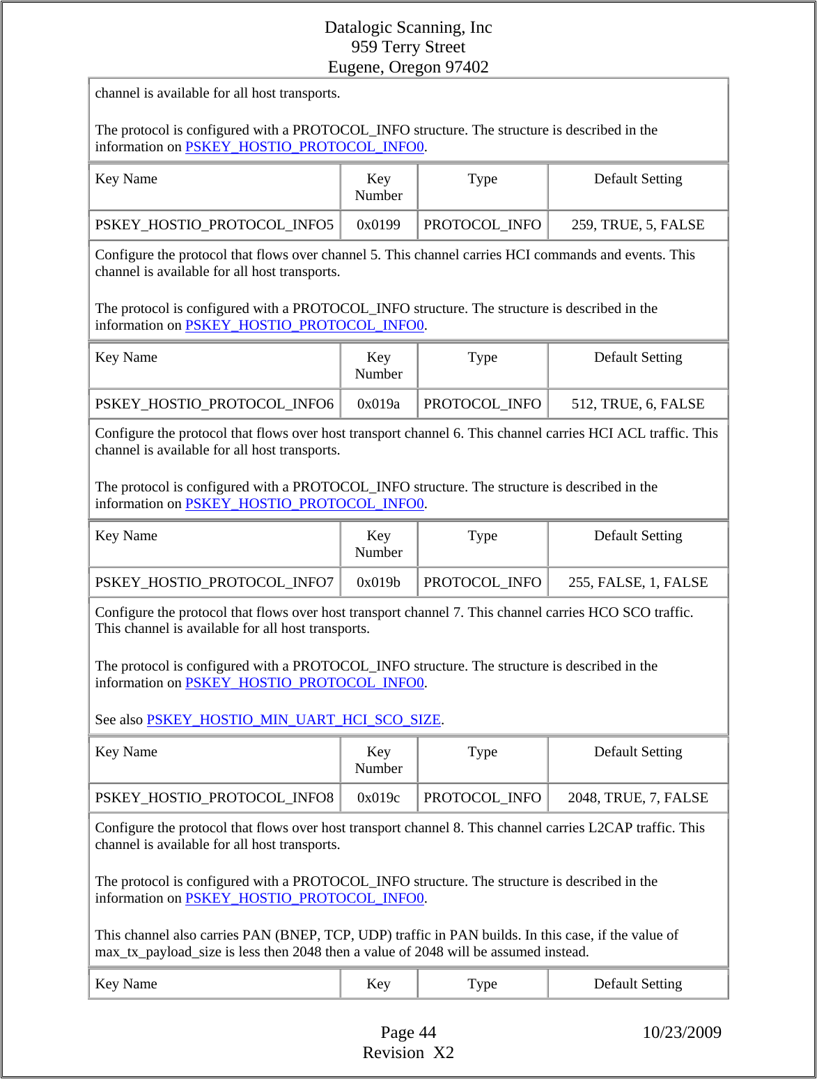 Datalogic Scanning, Inc 959 Terry Street Eugene, Oregon 97402  Page 44 10/23/2009 Revision  X2 channel is available for all host transports.  The protocol is configured with a PROTOCOL_INFO structure. The structure is described in the information on PSKEY_HOSTIO_PROTOCOL_INFO0.  Key Name  Key Number  Type Default Setting PSKEY_HOSTIO_PROTOCOL_INFO5  0x0199  PROTOCOL_INFO 259, TRUE, 5, FALSE  Configure the protocol that flows over channel 5. This channel carries HCI commands and events. This channel is available for all host transports.  The protocol is configured with a PROTOCOL_INFO structure. The structure is described in the information on PSKEY_HOSTIO_PROTOCOL_INFO0.  Key Name  Key Number  Type Default Setting PSKEY_HOSTIO_PROTOCOL_INFO6 0x019a PROTOCOL_INFO 512, TRUE, 6, FALSE  Configure the protocol that flows over host transport channel 6. This channel carries HCI ACL traffic. This channel is available for all host transports.  The protocol is configured with a PROTOCOL_INFO structure. The structure is described in the information on PSKEY_HOSTIO_PROTOCOL_INFO0.  Key Name  Key Number  Type Default Setting PSKEY_HOSTIO_PROTOCOL_INFO7  0x019b  PROTOCOL_INFO 255, FALSE, 1, FALSE  Configure the protocol that flows over host transport channel 7. This channel carries HCO SCO traffic. This channel is available for all host transports.  The protocol is configured with a PROTOCOL_INFO structure. The structure is described in the information on PSKEY_HOSTIO_PROTOCOL_INFO0.  See also PSKEY_HOSTIO_MIN_UART_HCI_SCO_SIZE.  Key Name  Key Number  Type Default Setting PSKEY_HOSTIO_PROTOCOL_INFO8 0x019c PROTOCOL_INFO 2048, TRUE, 7, FALSE  Configure the protocol that flows over host transport channel 8. This channel carries L2CAP traffic. This channel is available for all host transports.  The protocol is configured with a PROTOCOL_INFO structure. The structure is described in the information on PSKEY_HOSTIO_PROTOCOL_INFO0.  This channel also carries PAN (BNEP, TCP, UDP) traffic in PAN builds. In this case, if the value of max_tx_payload_size is less then 2048 then a value of 2048 will be assumed instead.  Key Name  Key  Type  Default Setting 