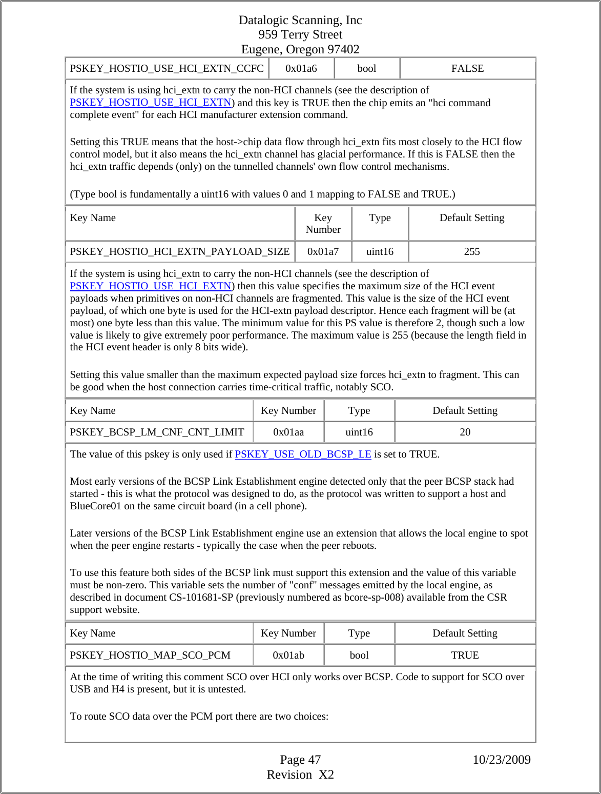 Datalogic Scanning, Inc 959 Terry Street Eugene, Oregon 97402  Page 47 10/23/2009 Revision  X2 PSKEY_HOSTIO_USE_HCI_EXTN_CCFC 0x01a6  bool  FALSE If the system is using hci_extn to carry the non-HCI channels (see the description of PSKEY_HOSTIO_USE_HCI_EXTN) and this key is TRUE then the chip emits an &quot;hci command complete event&quot; for each HCI manufacturer extension command.  Setting this TRUE means that the host-&gt;chip data flow through hci_extn fits most closely to the HCI flow control model, but it also means the hci_extn channel has glacial performance. If this is FALSE then the hci_extn traffic depends (only) on the tunnelled channels&apos; own flow control mechanisms.  (Type bool is fundamentally a uint16 with values 0 and 1 mapping to FALSE and TRUE.)  Key Name  Key Number  Type Default Setting PSKEY_HOSTIO_HCI_EXTN_PAYLOAD_SIZE 0x01a7  uint16  255 If the system is using hci_extn to carry the non-HCI channels (see the description of PSKEY_HOSTIO_USE_HCI_EXTN) then this value specifies the maximum size of the HCI event payloads when primitives on non-HCI channels are fragmented. This value is the size of the HCI event payload, of which one byte is used for the HCI-extn payload descriptor. Hence each fragment will be (at most) one byte less than this value. The minimum value for this PS value is therefore 2, though such a low value is likely to give extremely poor performance. The maximum value is 255 (because the length field in the HCI event header is only 8 bits wide).  Setting this value smaller than the maximum expected payload size forces hci_extn to fragment. This can be good when the host connection carries time-critical traffic, notably SCO.  Key Name  Key Number  Type  Default Setting PSKEY_BCSP_LM_CNF_CNT_LIMIT   0x01aa  uint16  20 The value of this pskey is only used if PSKEY_USE_OLD_BCSP_LE is set to TRUE.  Most early versions of the BCSP Link Establishment engine detected only that the peer BCSP stack had started - this is what the protocol was designed to do, as the protocol was written to support a host and BlueCore01 on the same circuit board (in a cell phone).  Later versions of the BCSP Link Establishment engine use an extension that allows the local engine to spot when the peer engine restarts - typically the case when the peer reboots.  To use this feature both sides of the BCSP link must support this extension and the value of this variable must be non-zero. This variable sets the number of &quot;conf&quot; messages emitted by the local engine, as described in document CS-101681-SP (previously numbered as bcore-sp-008) available from the CSR support website.  Key Name  Key Number  Type  Default Setting PSKEY_HOSTIO_MAP_SCO_PCM  0x01ab  bool  TRUE At the time of writing this comment SCO over HCI only works over BCSP. Code to support for SCO over USB and H4 is present, but it is untested.  To route SCO data over the PCM port there are two choices:  