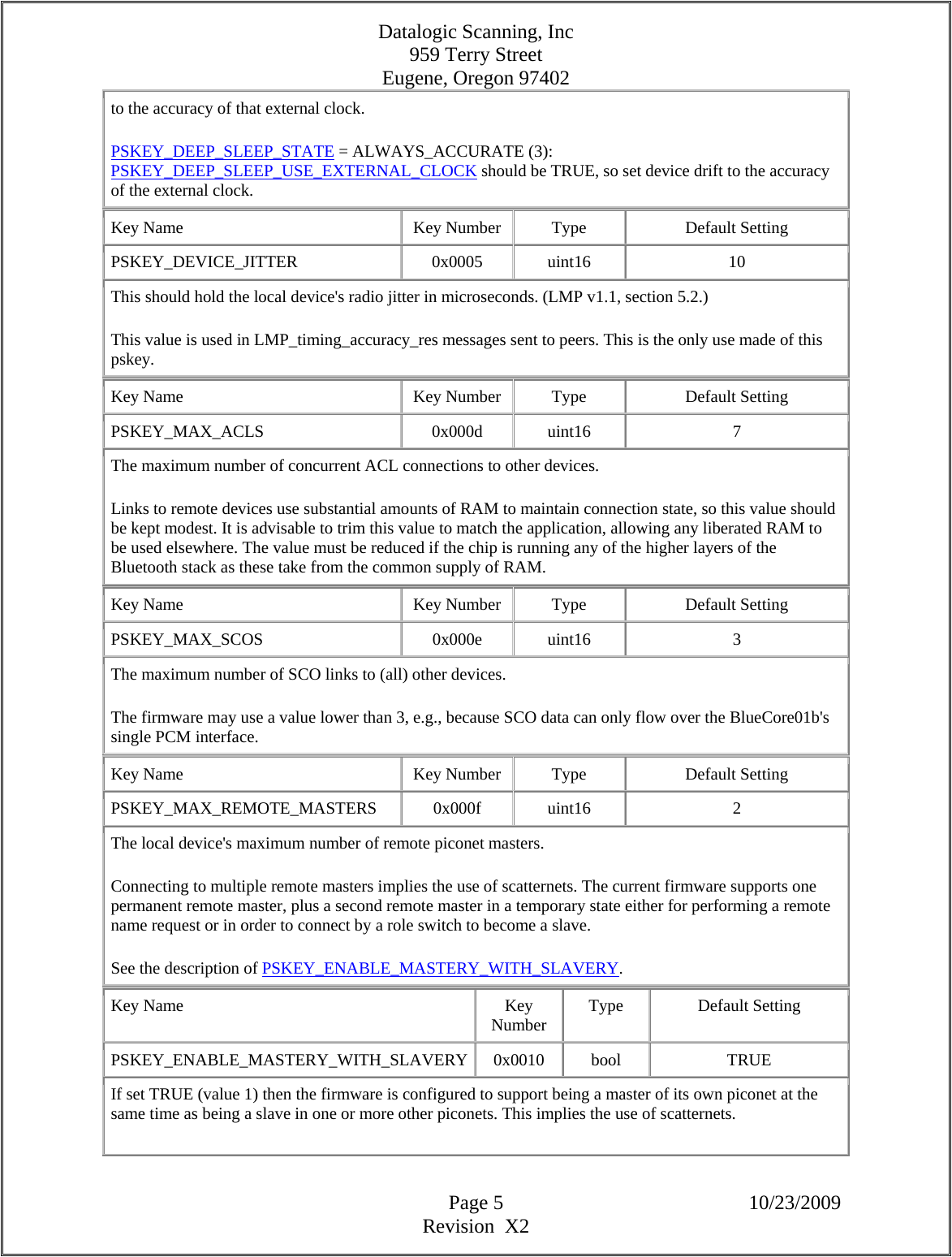 Datalogic Scanning, Inc 959 Terry Street Eugene, Oregon 97402  Page 5 10/23/2009 Revision  X2 to the accuracy of that external clock.  PSKEY_DEEP_SLEEP_STATE = ALWAYS_ACCURATE (3): PSKEY_DEEP_SLEEP_USE_EXTERNAL_CLOCK should be TRUE, so set device drift to the accuracy of the external clock.  Key Name  Key Number  Type  Default Setting PSKEY_DEVICE_JITTER   0x0005 uint16  10 This should hold the local device&apos;s radio jitter in microseconds. (LMP v1.1, section 5.2.)  This value is used in LMP_timing_accuracy_res messages sent to peers. This is the only use made of this pskey.  Key Name  Key Number  Type  Default Setting PSKEY_MAX_ACLS   0x000d  uint16  7 The maximum number of concurrent ACL connections to other devices.  Links to remote devices use substantial amounts of RAM to maintain connection state, so this value should be kept modest. It is advisable to trim this value to match the application, allowing any liberated RAM to be used elsewhere. The value must be reduced if the chip is running any of the higher layers of the Bluetooth stack as these take from the common supply of RAM.  Key Name  Key Number  Type  Default Setting PSKEY_MAX_SCOS   0x000e  uint16  3 The maximum number of SCO links to (all) other devices.  The firmware may use a value lower than 3, e.g., because SCO data can only flow over the BlueCore01b&apos;s single PCM interface.  Key Name  Key Number  Type  Default Setting PSKEY_MAX_REMOTE_MASTERS   0x000f  uint16  2 The local device&apos;s maximum number of remote piconet masters.  Connecting to multiple remote masters implies the use of scatternets. The current firmware supports one permanent remote master, plus a second remote master in a temporary state either for performing a remote name request or in order to connect by a role switch to become a slave.  See the description of PSKEY_ENABLE_MASTERY_WITH_SLAVERY.  Key Name  Key Number  Type Default Setting PSKEY_ENABLE_MASTERY_WITH_SLAVERY 0x0010  bool  TRUE If set TRUE (value 1) then the firmware is configured to support being a master of its own piconet at the same time as being a slave in one or more other piconets. This implies the use of scatternets.  