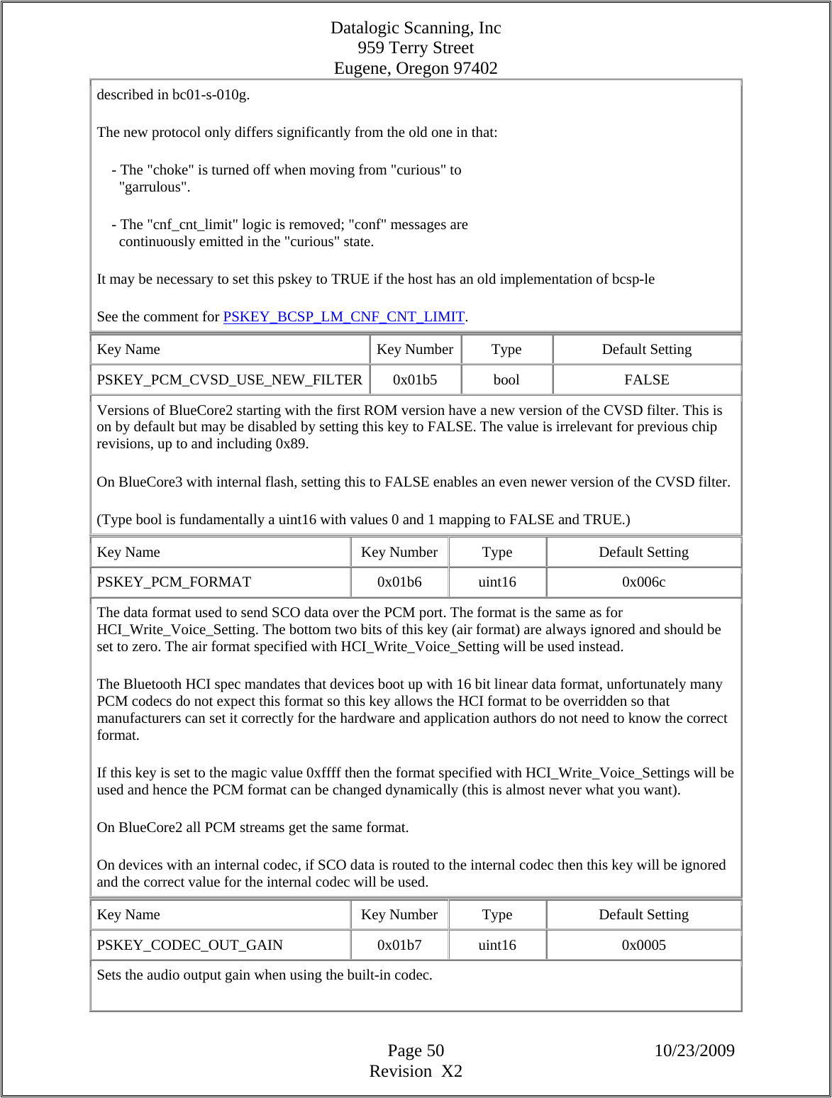 Datalogic Scanning, Inc 959 Terry Street Eugene, Oregon 97402  Page 50 10/23/2009 Revision  X2 described in bc01-s-010g.  The new protocol only differs significantly from the old one in that:      - The &quot;choke&quot; is turned off when moving from &quot;curious&quot; to        &quot;garrulous&quot;.      - The &quot;cnf_cnt_limit&quot; logic is removed; &quot;conf&quot; messages are        continuously emitted in the &quot;curious&quot; state.  It may be necessary to set this pskey to TRUE if the host has an old implementation of bcsp-le  See the comment for PSKEY_BCSP_LM_CNF_CNT_LIMIT.  Key Name  Key Number  Type  Default Setting PSKEY_PCM_CVSD_USE_NEW_FILTER 0x01b5  bool  FALSE Versions of BlueCore2 starting with the first ROM version have a new version of the CVSD filter. This is on by default but may be disabled by setting this key to FALSE. The value is irrelevant for previous chip revisions, up to and including 0x89.  On BlueCore3 with internal flash, setting this to FALSE enables an even newer version of the CVSD filter.  (Type bool is fundamentally a uint16 with values 0 and 1 mapping to FALSE and TRUE.)  Key Name  Key Number  Type  Default Setting PSKEY_PCM_FORMAT   0x01b6  uint16  0x006c The data format used to send SCO data over the PCM port. The format is the same as for HCI_Write_Voice_Setting. The bottom two bits of this key (air format) are always ignored and should be set to zero. The air format specified with HCI_Write_Voice_Setting will be used instead.  The Bluetooth HCI spec mandates that devices boot up with 16 bit linear data format, unfortunately many PCM codecs do not expect this format so this key allows the HCI format to be overridden so that manufacturers can set it correctly for the hardware and application authors do not need to know the correct format.  If this key is set to the magic value 0xffff then the format specified with HCI_Write_Voice_Settings will be used and hence the PCM format can be changed dynamically (this is almost never what you want).  On BlueCore2 all PCM streams get the same format.  On devices with an internal codec, if SCO data is routed to the internal codec then this key will be ignored and the correct value for the internal codec will be used.  Key Name  Key Number  Type  Default Setting PSKEY_CODEC_OUT_GAIN   0x01b7  uint16  0x0005 Sets the audio output gain when using the built-in codec.  