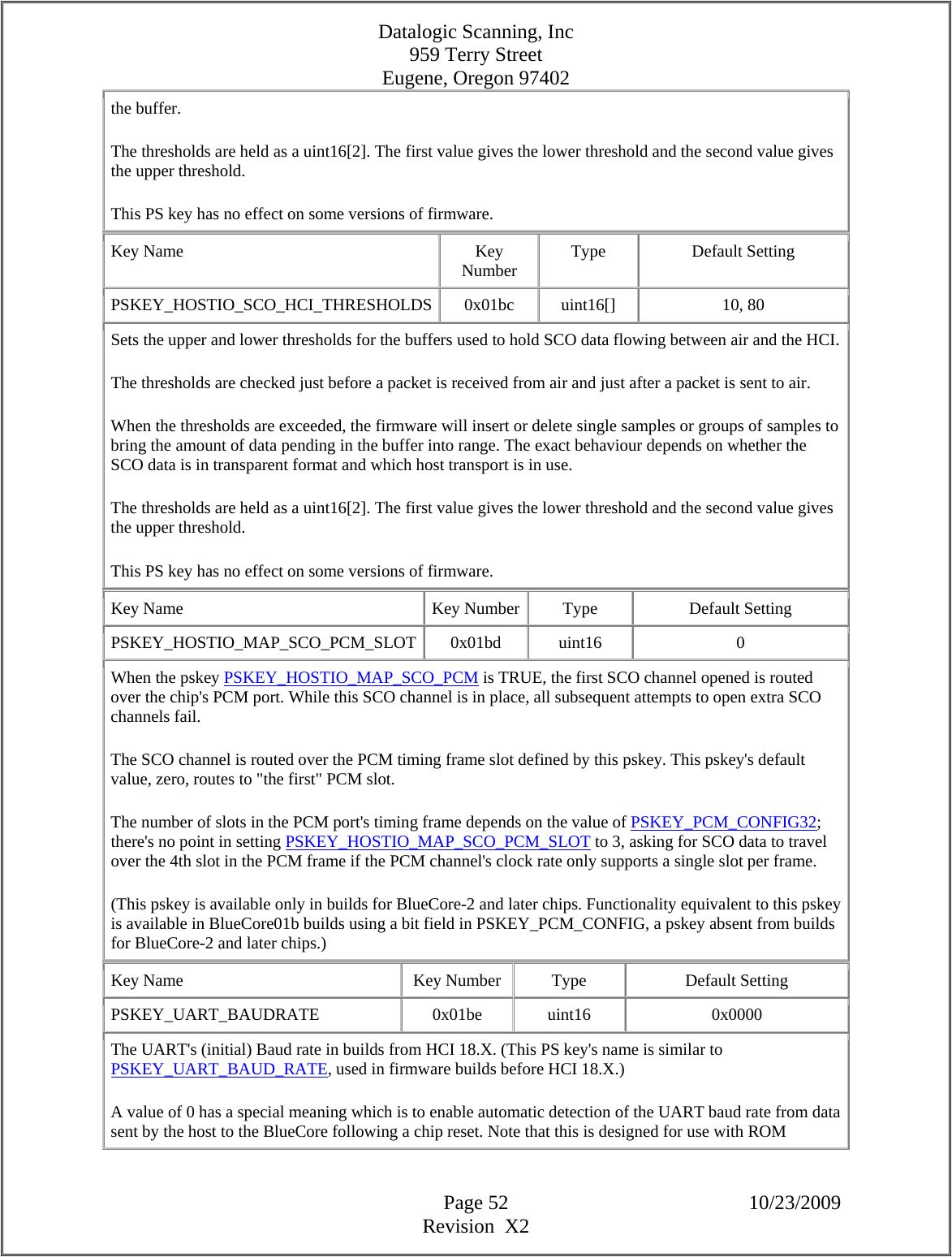 Datalogic Scanning, Inc 959 Terry Street Eugene, Oregon 97402  Page 52 10/23/2009 Revision  X2 the buffer.  The thresholds are held as a uint16[2]. The first value gives the lower threshold and the second value gives the upper threshold.  This PS key has no effect on some versions of firmware.  Key Name  Key Number  Type Default Setting PSKEY_HOSTIO_SCO_HCI_THRESHOLDS 0x01bc  uint16[]  10, 80 Sets the upper and lower thresholds for the buffers used to hold SCO data flowing between air and the HCI. The thresholds are checked just before a packet is received from air and just after a packet is sent to air.  When the thresholds are exceeded, the firmware will insert or delete single samples or groups of samples to bring the amount of data pending in the buffer into range. The exact behaviour depends on whether the SCO data is in transparent format and which host transport is in use.  The thresholds are held as a uint16[2]. The first value gives the lower threshold and the second value gives the upper threshold.  This PS key has no effect on some versions of firmware.  Key Name  Key Number Type  Default Setting PSKEY_HOSTIO_MAP_SCO_PCM_SLOT 0x01bd  uint16  0 When the pskey PSKEY_HOSTIO_MAP_SCO_PCM is TRUE, the first SCO channel opened is routed over the chip&apos;s PCM port. While this SCO channel is in place, all subsequent attempts to open extra SCO channels fail.  The SCO channel is routed over the PCM timing frame slot defined by this pskey. This pskey&apos;s default value, zero, routes to &quot;the first&quot; PCM slot.  The number of slots in the PCM port&apos;s timing frame depends on the value of PSKEY_PCM_CONFIG32; there&apos;s no point in setting PSKEY_HOSTIO_MAP_SCO_PCM_SLOT to 3, asking for SCO data to travel over the 4th slot in the PCM frame if the PCM channel&apos;s clock rate only supports a single slot per frame.  (This pskey is available only in builds for BlueCore-2 and later chips. Functionality equivalent to this pskey is available in BlueCore01b builds using a bit field in PSKEY_PCM_CONFIG, a pskey absent from builds for BlueCore-2 and later chips.)  Key Name  Key Number  Type  Default Setting PSKEY_UART_BAUDRATE   0x01be  uint16  0x0000 The UART&apos;s (initial) Baud rate in builds from HCI 18.X. (This PS key&apos;s name is similar to PSKEY_UART_BAUD_RATE, used in firmware builds before HCI 18.X.)  A value of 0 has a special meaning which is to enable automatic detection of the UART baud rate from data sent by the host to the BlueCore following a chip reset. Note that this is designed for use with ROM 