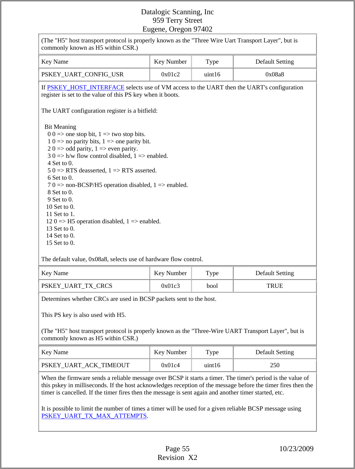 Datalogic Scanning, Inc 959 Terry Street Eugene, Oregon 97402  Page 55 10/23/2009 Revision  X2 (The &quot;H5&quot; host transport protocol is properly known as the &quot;Three Wire Uart Transport Layer&quot;, but is commonly known as H5 within CSR.)  Key Name  Key Number  Type  Default Setting PSKEY_UART_CONFIG_USR   0x01c2  uint16  0x08a8 If PSKEY_HOST_INTERFACE selects use of VM access to the UART then the UART&apos;s configuration register is set to the value of this PS key when it boots.  The UART configuration register is a bitfield:    Bit Meaning      0 0 =&gt; one stop bit, 1 =&gt; two stop bits.      1 0 =&gt; no parity bits, 1 =&gt; one parity bit.      2 0 =&gt; odd parity, 1 =&gt; even parity.      3 0 =&gt; h/w flow control disabled, 1 =&gt; enabled.      4 Set to 0.      5 0 =&gt; RTS deasserted, 1 =&gt; RTS asserted.      6 Set to 0.      7 0 =&gt; non-BCSP/H5 operation disabled, 1 =&gt; enabled.      8 Set to 0.      9 Set to 0.     10 Set to 0.     11 Set to 1.     12 0 =&gt; H5 operation disabled, 1 =&gt; enabled.     13 Set to 0.     14 Set to 0.     15 Set to 0.  The default value, 0x08a8, selects use of hardware flow control.  Key Name  Key Number  Type  Default Setting PSKEY_UART_TX_CRCS   0x01c3  bool  TRUE Determines whether CRCs are used in BCSP packets sent to the host.  This PS key is also used with H5.  (The &quot;H5&quot; host transport protocol is properly known as the &quot;Three-Wire UART Transport Layer&quot;, but is commonly known as H5 within CSR.)  Key Name  Key Number  Type  Default Setting PSKEY_UART_ACK_TIMEOUT   0x01c4  uint16  250 When the firmware sends a reliable message over BCSP it starts a timer. The timer&apos;s period is the value of this pskey in milliseconds. If the host acknowledges reception of the message before the timer fires then the timer is cancelled. If the timer fires then the message is sent again and another timer started, etc.  It is possible to limit the number of times a timer will be used for a given reliable BCSP message using PSKEY_UART_TX_MAX_ATTEMPTS.  
