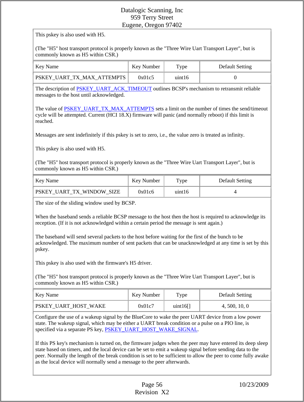 Datalogic Scanning, Inc 959 Terry Street Eugene, Oregon 97402  Page 56 10/23/2009 Revision  X2 This pskey is also used with H5.  (The &quot;H5&quot; host transport protocol is properly known as the &quot;Three Wire Uart Transport Layer&quot;, but is commonly known as H5 within CSR.)  Key Name  Key Number  Type  Default Setting PSKEY_UART_TX_MAX_ATTEMPTS 0x01c5  uint16  0 The description of PSKEY_UART_ACK_TIMEOUT outlines BCSP&apos;s mechanism to retransmit reliable messages to the host until acknowledged.  The value of PSKEY_UART_TX_MAX_ATTEMPTS sets a limit on the number of times the send/timeout cycle will be attempted. Current (HCI 18.X) firmware will panic (and normally reboot) if this limit is reached.  Messages are sent indefinitely if this pskey is set to zero, i.e., the value zero is treated as infinity.  This pskey is also used with H5.  (The &quot;H5&quot; host transport protocol is properly known as the &quot;Three Wire Uart Transport Layer&quot;, but is commonly known as H5 within CSR.)  Key Name  Key Number  Type  Default Setting PSKEY_UART_TX_WINDOW_SIZE   0x01c6  uint16  4 The size of the sliding window used by BCSP.  When the baseband sends a reliable BCSP message to the host then the host is required to acknowledge its reception. (If it is not acknowledged within a certain period the message is sent again.)  The baseband will send several packets to the host before waiting for the first of the bunch to be acknowledged. The maximum number of sent packets that can be unacknowledged at any time is set by this pskey.  This pskey is also used with the firmware&apos;s H5 driver.  (The &quot;H5&quot; host transport protocol is properly known as the &quot;Three Wire Uart Transport Layer&quot;, but is commonly known as H5 within CSR.)  Key Name  Key Number  Type  Default Setting PSKEY_UART_HOST_WAKE   0x01c7  uint16[]  4, 500, 10, 0  Configure the use of a wakeup signal by the BlueCore to wake the peer UART device from a low power state. The wakeup signal, which may be either a UART break condition or a pulse on a PIO line, is specified via a separate PS key, PSKEY_UART_HOST_WAKE_SIGNAL.  If this PS key&apos;s mechanism is turned on, the firmware judges when the peer may have entered its deep sleep state based on timers, and the local device can be set to emit a wakeup signal before sending data to the peer. Normally the length of the break condition is set to be sufficient to allow the peer to come fully awake as the local device will normally send a message to the peer afterwards.  