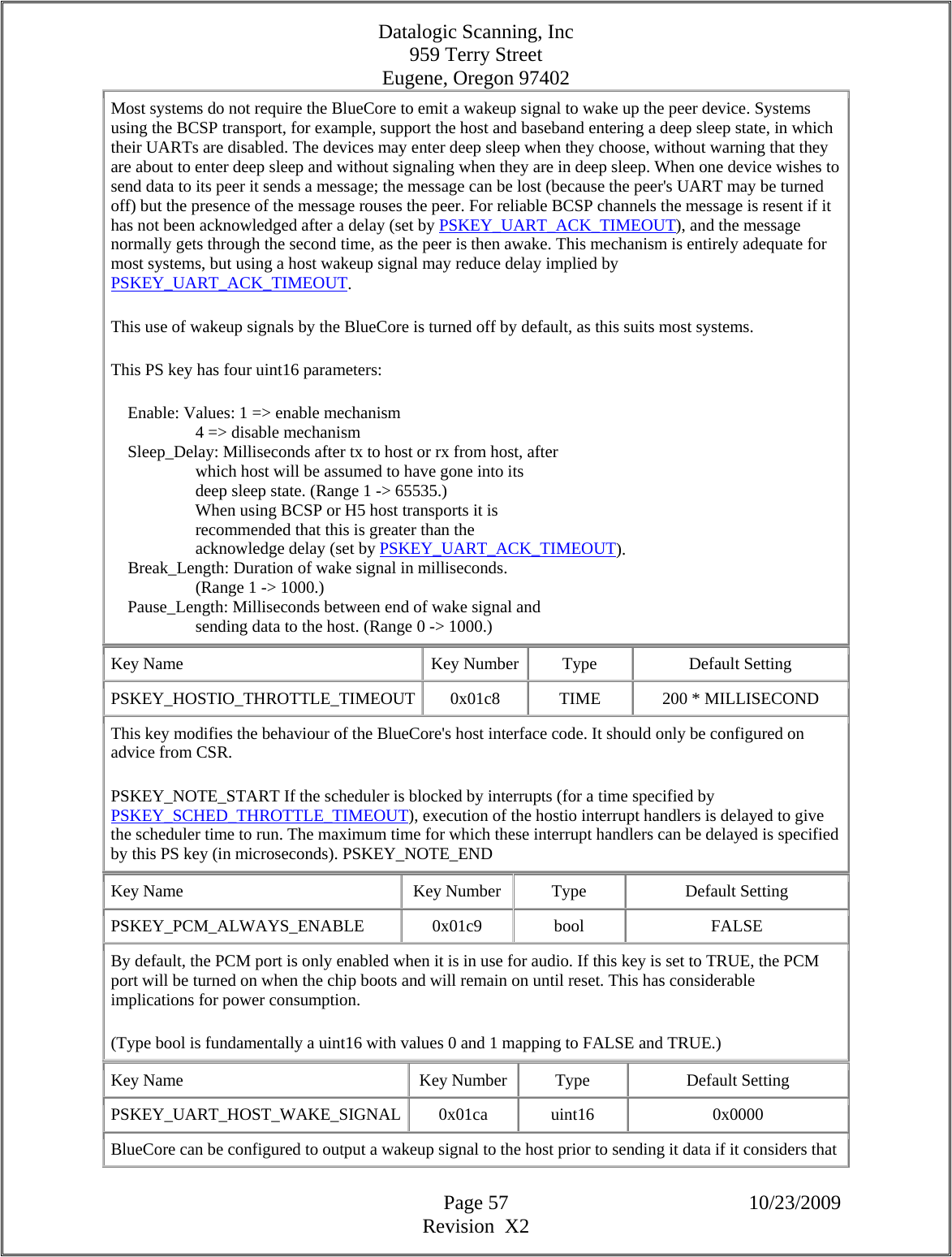 Datalogic Scanning, Inc 959 Terry Street Eugene, Oregon 97402  Page 57 10/23/2009 Revision  X2 Most systems do not require the BlueCore to emit a wakeup signal to wake up the peer device. Systems using the BCSP transport, for example, support the host and baseband entering a deep sleep state, in which their UARTs are disabled. The devices may enter deep sleep when they choose, without warning that they are about to enter deep sleep and without signaling when they are in deep sleep. When one device wishes to send data to its peer it sends a message; the message can be lost (because the peer&apos;s UART may be turned off) but the presence of the message rouses the peer. For reliable BCSP channels the message is resent if it has not been acknowledged after a delay (set by PSKEY_UART_ACK_TIMEOUT), and the message normally gets through the second time, as the peer is then awake. This mechanism is entirely adequate for most systems, but using a host wakeup signal may reduce delay implied by PSKEY_UART_ACK_TIMEOUT.  This use of wakeup signals by the BlueCore is turned off by default, as this suits most systems.  This PS key has four uint16 parameters:      Enable: Values: 1 =&gt; enable mechanism                      4 =&gt; disable mechanism      Sleep_Delay: Milliseconds after tx to host or rx from host, after                      which host will be assumed to have gone into its                      deep sleep state. (Range 1 -&gt; 65535.)                      When using BCSP or H5 host transports it is                      recommended that this is greater than the                      acknowledge delay (set by PSKEY_UART_ACK_TIMEOUT).      Break_Length: Duration of wake signal in milliseconds.                      (Range 1 -&gt; 1000.)      Pause_Length: Milliseconds between end of wake signal and                      sending data to the host. (Range 0 -&gt; 1000.)  Key Name  Key Number  Type  Default Setting PSKEY_HOSTIO_THROTTLE_TIMEOUT 0x01c8  TIME  200 * MILLISECOND This key modifies the behaviour of the BlueCore&apos;s host interface code. It should only be configured on advice from CSR.  PSKEY_NOTE_START If the scheduler is blocked by interrupts (for a time specified by PSKEY_SCHED_THROTTLE_TIMEOUT), execution of the hostio interrupt handlers is delayed to give the scheduler time to run. The maximum time for which these interrupt handlers can be delayed is specified by this PS key (in microseconds). PSKEY_NOTE_END  Key Name  Key Number  Type  Default Setting PSKEY_PCM_ALWAYS_ENABLE   0x01c9  bool  FALSE By default, the PCM port is only enabled when it is in use for audio. If this key is set to TRUE, the PCM port will be turned on when the chip boots and will remain on until reset. This has considerable implications for power consumption.  (Type bool is fundamentally a uint16 with values 0 and 1 mapping to FALSE and TRUE.)  Key Name  Key Number  Type  Default Setting PSKEY_UART_HOST_WAKE_SIGNAL 0x01ca  uint16  0x0000 BlueCore can be configured to output a wakeup signal to the host prior to sending it data if it considers that 