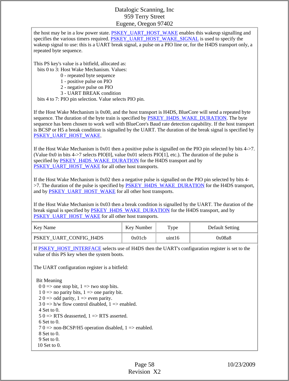 Datalogic Scanning, Inc 959 Terry Street Eugene, Oregon 97402  Page 58 10/23/2009 Revision  X2 the host may be in a low power state. PSKEY_UART_HOST_WAKE enables this wakeup signalling and specifies the various timers required. PSKEY_UART_HOST_WAKE_SIGNAL is used to specify the wakeup signal to use: this is a UART break signal, a pulse on a PIO line or, for the H4DS transport only, a repeated byte sequence.  This PS key&apos;s value is a bitfield, allocated as:     bits 0 to 3: Host Wake Mechanism. Values:                       0 - repeated byte sequence                       1 - positive pulse on PIO                       2 - negative pulse on PIO                       3 - UART BREAK condition     bits 4 to 7: PIO pin selection. Value selects PIO pin.  If the Host Wake Mechanism is 0x00, and the host transport is H4DS, BlueCore will send a repeated byte sequence. The duration of the byte train is specified by PSKEY_H4DS_WAKE_DURATION. The byte sequence has been chosen to work well with BlueCore&apos;s Baud rate detection capability. If the host transport is BCSP or H5 a break condition is signalled by the UART. The duration of the break signal is specified by PSKEY_UART_HOST_WAKE.  If the Host Wake Mechanism is 0x01 then a positive pulse is signalled on the PIO pin selected by bits 4-&gt;7. (Value 0x0 in bits 4-&gt;7 selects PIO[0], value 0x01 selects PIO[1], etc.). The duration of the pulse is specified by PSKEY_H4DS_WAKE_DURATION for the H4DS transport and by PSKEY_UART_HOST_WAKE for all other host transports.  If the Host Wake Mechanism is 0x02 then a negative pulse is signalled on the PIO pin selected by bits 4-&gt;7. The duration of the pulse is specified by PSKEY_H4DS_WAKE_DURATION for the H4DS transport, and by PSKEY_UART_HOST_WAKE for all other host transports.  If the Host Wake Mechanism is 0x03 then a break condition is signalled by the UART. The duration of the break signal is specified by PSKEY_H4DS_WAKE_DURATION for the H4DS transport, and by PSKEY_UART_HOST_WAKE for all other host transports.  Key Name  Key Number  Type  Default Setting PSKEY_UART_CONFIG_H4DS   0x01cb  uint16  0x08a8 If PSKEY_HOST_INTERFACE selects use of H4DS then the UART&apos;s configuration register is set to the value of this PS key when the system boots.  The UART configuration register is a bitfield:    Bit Meaning      0 0 =&gt; one stop bit, 1 =&gt; two stop bits.      1 0 =&gt; no parity bits, 1 =&gt; one parity bit.      2 0 =&gt; odd parity, 1 =&gt; even parity.      3 0 =&gt; h/w flow control disabled, 1 =&gt; enabled.      4 Set to 0.      5 0 =&gt; RTS deasserted, 1 =&gt; RTS asserted.      6 Set to 0.      7 0 =&gt; non-BCSP/H5 operation disabled, 1 =&gt; enabled.      8 Set to 0.      9 Set to 0.     10 Set to 0.  