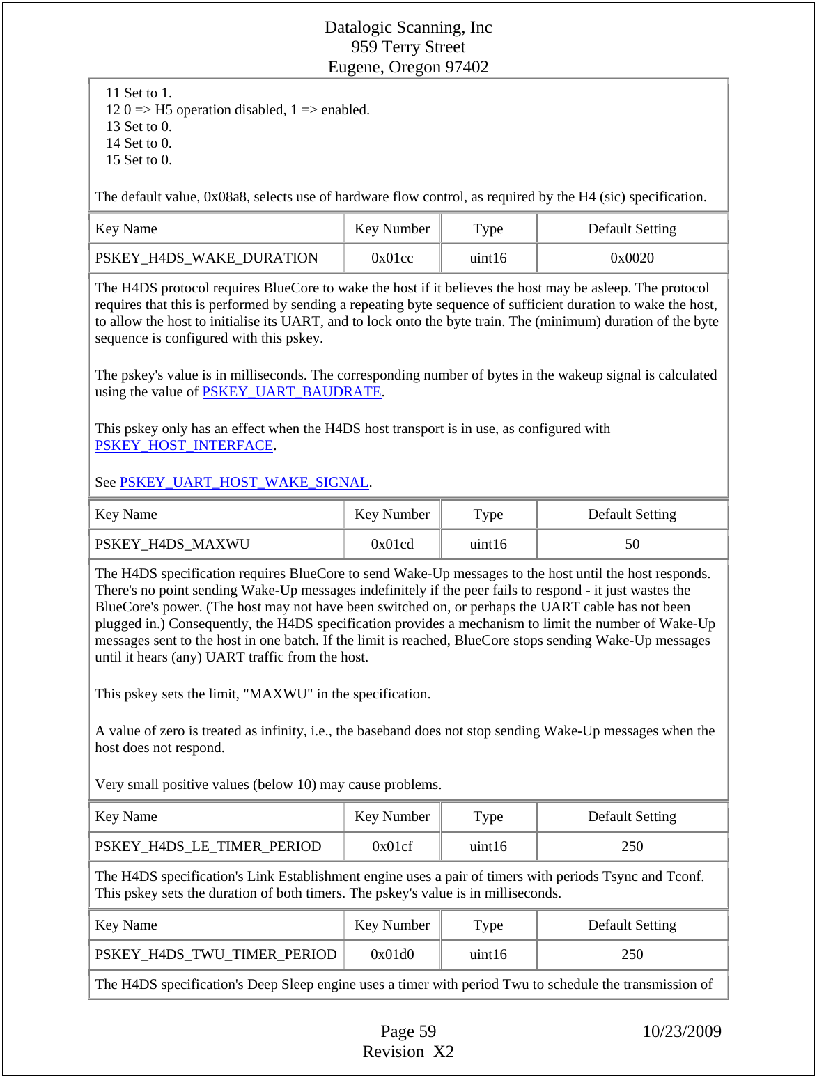 Datalogic Scanning, Inc 959 Terry Street Eugene, Oregon 97402  Page 59 10/23/2009 Revision  X2    11 Set to 1.     12 0 =&gt; H5 operation disabled, 1 =&gt; enabled.     13 Set to 0.     14 Set to 0.     15 Set to 0.  The default value, 0x08a8, selects use of hardware flow control, as required by the H4 (sic) specification.  Key Name  Key Number  Type  Default Setting PSKEY_H4DS_WAKE_DURATION   0x01cc  uint16  0x0020 The H4DS protocol requires BlueCore to wake the host if it believes the host may be asleep. The protocol requires that this is performed by sending a repeating byte sequence of sufficient duration to wake the host, to allow the host to initialise its UART, and to lock onto the byte train. The (minimum) duration of the byte sequence is configured with this pskey.  The pskey&apos;s value is in milliseconds. The corresponding number of bytes in the wakeup signal is calculated using the value of PSKEY_UART_BAUDRATE.  This pskey only has an effect when the H4DS host transport is in use, as configured with PSKEY_HOST_INTERFACE.  See PSKEY_UART_HOST_WAKE_SIGNAL.  Key Name  Key Number  Type  Default Setting PSKEY_H4DS_MAXWU   0x01cd  uint16  50 The H4DS specification requires BlueCore to send Wake-Up messages to the host until the host responds. There&apos;s no point sending Wake-Up messages indefinitely if the peer fails to respond - it just wastes the BlueCore&apos;s power. (The host may not have been switched on, or perhaps the UART cable has not been plugged in.) Consequently, the H4DS specification provides a mechanism to limit the number of Wake-Up messages sent to the host in one batch. If the limit is reached, BlueCore stops sending Wake-Up messages until it hears (any) UART traffic from the host.  This pskey sets the limit, &quot;MAXWU&quot; in the specification.  A value of zero is treated as infinity, i.e., the baseband does not stop sending Wake-Up messages when the host does not respond.  Very small positive values (below 10) may cause problems.  Key Name  Key Number  Type  Default Setting PSKEY_H4DS_LE_TIMER_PERIOD   0x01cf  uint16  250 The H4DS specification&apos;s Link Establishment engine uses a pair of timers with periods Tsync and Tconf. This pskey sets the duration of both timers. The pskey&apos;s value is in milliseconds.  Key Name  Key Number  Type  Default Setting PSKEY_H4DS_TWU_TIMER_PERIOD 0x01d0  uint16  250 The H4DS specification&apos;s Deep Sleep engine uses a timer with period Twu to schedule the transmission of 
