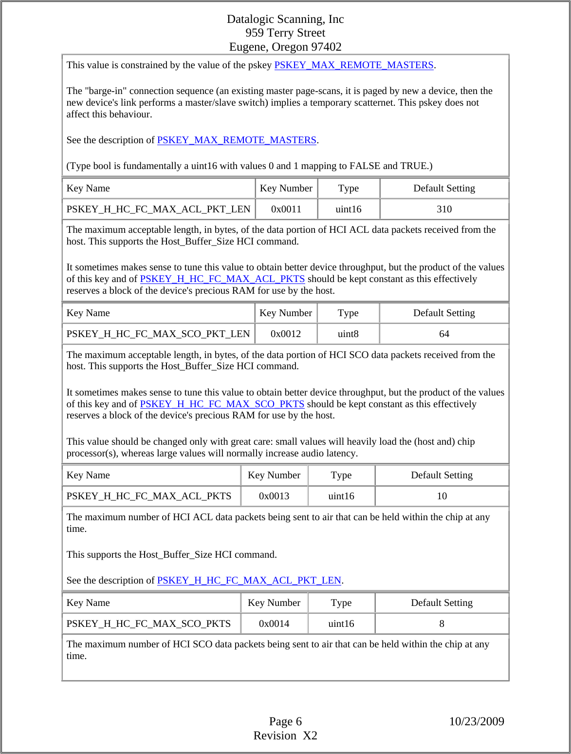 Datalogic Scanning, Inc 959 Terry Street Eugene, Oregon 97402  Page 6 10/23/2009 Revision  X2 This value is constrained by the value of the pskey PSKEY_MAX_REMOTE_MASTERS.  The &quot;barge-in&quot; connection sequence (an existing master page-scans, it is paged by new a device, then the new device&apos;s link performs a master/slave switch) implies a temporary scatternet. This pskey does not affect this behaviour.  See the description of PSKEY_MAX_REMOTE_MASTERS.  (Type bool is fundamentally a uint16 with values 0 and 1 mapping to FALSE and TRUE.)  Key Name  Key Number Type  Default Setting PSKEY_H_HC_FC_MAX_ACL_PKT_LEN 0x0011  uint16  310 The maximum acceptable length, in bytes, of the data portion of HCI ACL data packets received from the host. This supports the Host_Buffer_Size HCI command.  It sometimes makes sense to tune this value to obtain better device throughput, but the product of the values of this key and of PSKEY_H_HC_FC_MAX_ACL_PKTS should be kept constant as this effectively reserves a block of the device&apos;s precious RAM for use by the host.  Key Name  Key Number Type  Default Setting PSKEY_H_HC_FC_MAX_SCO_PKT_LEN 0x0012  uint8  64 The maximum acceptable length, in bytes, of the data portion of HCI SCO data packets received from the host. This supports the Host_Buffer_Size HCI command.  It sometimes makes sense to tune this value to obtain better device throughput, but the product of the values of this key and of PSKEY_H_HC_FC_MAX_SCO_PKTS should be kept constant as this effectively reserves a block of the device&apos;s precious RAM for use by the host.  This value should be changed only with great care: small values will heavily load the (host and) chip processor(s), whereas large values will normally increase audio latency.  Key Name  Key Number  Type  Default Setting PSKEY_H_HC_FC_MAX_ACL_PKTS   0x0013  uint16  10 The maximum number of HCI ACL data packets being sent to air that can be held within the chip at any time.  This supports the Host_Buffer_Size HCI command.  See the description of PSKEY_H_HC_FC_MAX_ACL_PKT_LEN.  Key Name  Key Number  Type  Default Setting PSKEY_H_HC_FC_MAX_SCO_PKTS   0x0014  uint16  8 The maximum number of HCI SCO data packets being sent to air that can be held within the chip at any time.  
