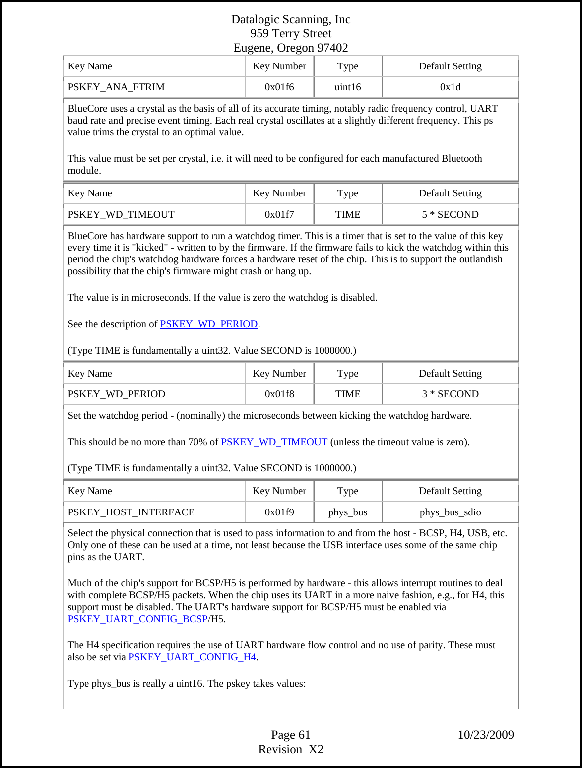 Datalogic Scanning, Inc 959 Terry Street Eugene, Oregon 97402  Page 61 10/23/2009 Revision  X2 Key Name  Key Number  Type  Default Setting PSKEY_ANA_FTRIM   0x01f6  uint16  0x1d BlueCore uses a crystal as the basis of all of its accurate timing, notably radio frequency control, UART baud rate and precise event timing. Each real crystal oscillates at a slightly different frequency. This ps value trims the crystal to an optimal value.  This value must be set per crystal, i.e. it will need to be configured for each manufactured Bluetooth module.  Key Name  Key Number  Type  Default Setting PSKEY_WD_TIMEOUT   0x01f7  TIME  5 * SECOND BlueCore has hardware support to run a watchdog timer. This is a timer that is set to the value of this key every time it is &quot;kicked&quot; - written to by the firmware. If the firmware fails to kick the watchdog within this period the chip&apos;s watchdog hardware forces a hardware reset of the chip. This is to support the outlandish possibility that the chip&apos;s firmware might crash or hang up.  The value is in microseconds. If the value is zero the watchdog is disabled.  See the description of PSKEY_WD_PERIOD.  (Type TIME is fundamentally a uint32. Value SECOND is 1000000.)  Key Name  Key Number  Type  Default Setting PSKEY_WD_PERIOD   0x01f8  TIME  3 * SECOND Set the watchdog period - (nominally) the microseconds between kicking the watchdog hardware.  This should be no more than 70% of PSKEY_WD_TIMEOUT (unless the timeout value is zero).  (Type TIME is fundamentally a uint32. Value SECOND is 1000000.)  Key Name  Key Number  Type  Default Setting PSKEY_HOST_INTERFACE   0x01f9  phys_bus  phys_bus_sdio Select the physical connection that is used to pass information to and from the host - BCSP, H4, USB, etc. Only one of these can be used at a time, not least because the USB interface uses some of the same chip pins as the UART.  Much of the chip&apos;s support for BCSP/H5 is performed by hardware - this allows interrupt routines to deal with complete BCSP/H5 packets. When the chip uses its UART in a more naive fashion, e.g., for H4, this support must be disabled. The UART&apos;s hardware support for BCSP/H5 must be enabled via PSKEY_UART_CONFIG_BCSP/H5.  The H4 specification requires the use of UART hardware flow control and no use of parity. These must also be set via PSKEY_UART_CONFIG_H4.  Type phys_bus is really a uint16. The pskey takes values:  