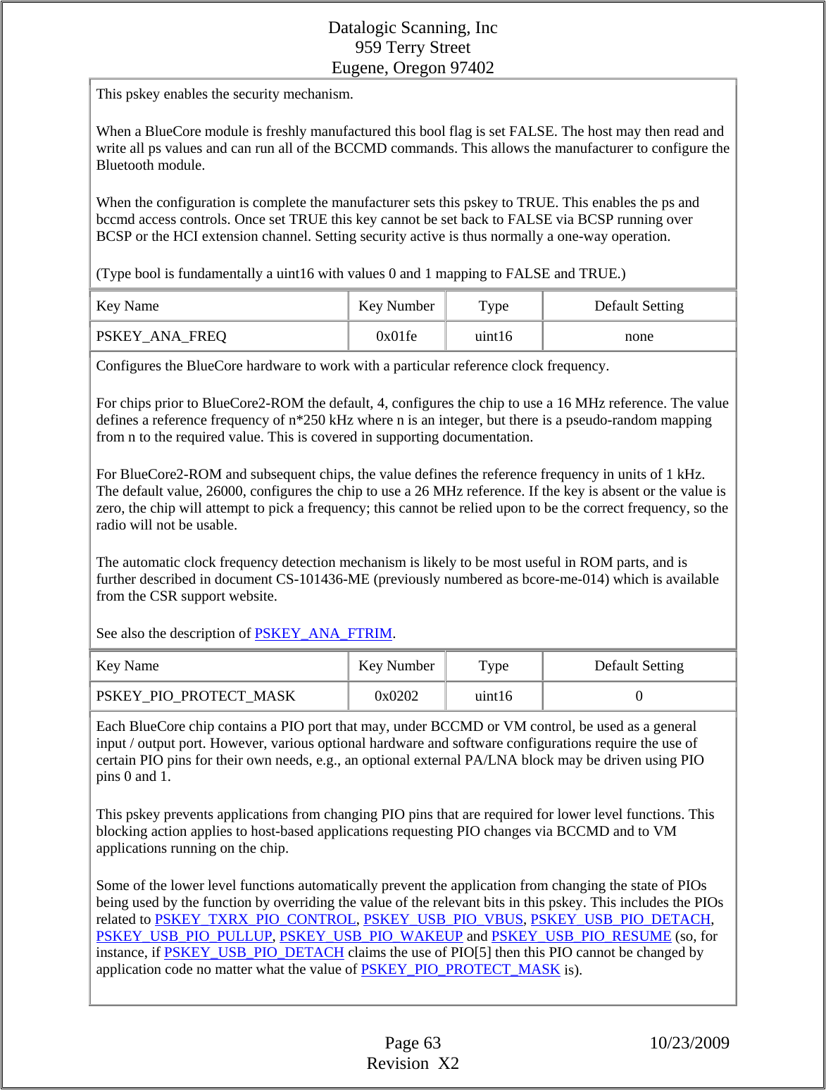 Datalogic Scanning, Inc 959 Terry Street Eugene, Oregon 97402  Page 63 10/23/2009 Revision  X2 This pskey enables the security mechanism.  When a BlueCore module is freshly manufactured this bool flag is set FALSE. The host may then read and write all ps values and can run all of the BCCMD commands. This allows the manufacturer to configure the Bluetooth module.  When the configuration is complete the manufacturer sets this pskey to TRUE. This enables the ps and bccmd access controls. Once set TRUE this key cannot be set back to FALSE via BCSP running over BCSP or the HCI extension channel. Setting security active is thus normally a one-way operation.  (Type bool is fundamentally a uint16 with values 0 and 1 mapping to FALSE and TRUE.)  Key Name  Key Number  Type  Default Setting PSKEY_ANA_FREQ   0x01fe  uint16  none Configures the BlueCore hardware to work with a particular reference clock frequency.  For chips prior to BlueCore2-ROM the default, 4, configures the chip to use a 16 MHz reference. The value defines a reference frequency of n*250 kHz where n is an integer, but there is a pseudo-random mapping from n to the required value. This is covered in supporting documentation.  For BlueCore2-ROM and subsequent chips, the value defines the reference frequency in units of 1 kHz. The default value, 26000, configures the chip to use a 26 MHz reference. If the key is absent or the value is zero, the chip will attempt to pick a frequency; this cannot be relied upon to be the correct frequency, so the radio will not be usable.  The automatic clock frequency detection mechanism is likely to be most useful in ROM parts, and is further described in document CS-101436-ME (previously numbered as bcore-me-014) which is available from the CSR support website.  See also the description of PSKEY_ANA_FTRIM.  Key Name  Key Number  Type  Default Setting PSKEY_PIO_PROTECT_MASK   0x0202  uint16  0 Each BlueCore chip contains a PIO port that may, under BCCMD or VM control, be used as a general input / output port. However, various optional hardware and software configurations require the use of certain PIO pins for their own needs, e.g., an optional external PA/LNA block may be driven using PIO pins 0 and 1.  This pskey prevents applications from changing PIO pins that are required for lower level functions. This blocking action applies to host-based applications requesting PIO changes via BCCMD and to VM applications running on the chip.  Some of the lower level functions automatically prevent the application from changing the state of PIOs being used by the function by overriding the value of the relevant bits in this pskey. This includes the PIOs related to PSKEY_TXRX_PIO_CONTROL, PSKEY_USB_PIO_VBUS, PSKEY_USB_PIO_DETACH, PSKEY_USB_PIO_PULLUP, PSKEY_USB_PIO_WAKEUP and PSKEY_USB_PIO_RESUME (so, for instance, if PSKEY_USB_PIO_DETACH claims the use of PIO[5] then this PIO cannot be changed by application code no matter what the value of PSKEY_PIO_PROTECT_MASK is).  
