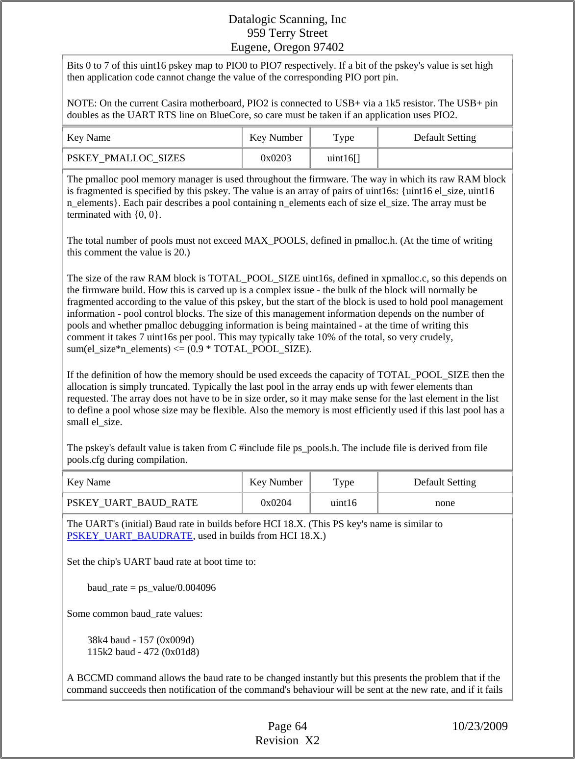 Datalogic Scanning, Inc 959 Terry Street Eugene, Oregon 97402  Page 64 10/23/2009 Revision  X2 Bits 0 to 7 of this uint16 pskey map to PIO0 to PIO7 respectively. If a bit of the pskey&apos;s value is set high then application code cannot change the value of the corresponding PIO port pin.  NOTE: On the current Casira motherboard, PIO2 is connected to USB+ via a 1k5 resistor. The USB+ pin doubles as the UART RTS line on BlueCore, so care must be taken if an application uses PIO2.  Key Name  Key Number  Type  Default Setting PSKEY_PMALLOC_SIZES   0x0203  uint16[]   The pmalloc pool memory manager is used throughout the firmware. The way in which its raw RAM block is fragmented is specified by this pskey. The value is an array of pairs of uint16s: {uint16 el_size, uint16 n_elements}. Each pair describes a pool containing n_elements each of size el_size. The array must be terminated with {0, 0}.  The total number of pools must not exceed MAX_POOLS, defined in pmalloc.h. (At the time of writing this comment the value is 20.)  The size of the raw RAM block is TOTAL_POOL_SIZE uint16s, defined in xpmalloc.c, so this depends on the firmware build. How this is carved up is a complex issue - the bulk of the block will normally be fragmented according to the value of this pskey, but the start of the block is used to hold pool management information - pool control blocks. The size of this management information depends on the number of pools and whether pmalloc debugging information is being maintained - at the time of writing this comment it takes 7 uint16s per pool. This may typically take 10% of the total, so very crudely, sum(el_size*n_elements) &lt;= (0.9 * TOTAL_POOL_SIZE).  If the definition of how the memory should be used exceeds the capacity of TOTAL_POOL_SIZE then the allocation is simply truncated. Typically the last pool in the array ends up with fewer elements than requested. The array does not have to be in size order, so it may make sense for the last element in the list to define a pool whose size may be flexible. Also the memory is most efficiently used if this last pool has a small el_size.  The pskey&apos;s default value is taken from C #include file ps_pools.h. The include file is derived from file pools.cfg during compilation.  Key Name  Key Number  Type  Default Setting PSKEY_UART_BAUD_RATE   0x0204  uint16  none The UART&apos;s (initial) Baud rate in builds before HCI 18.X. (This PS key&apos;s name is similar to PSKEY_UART_BAUDRATE, used in builds from HCI 18.X.)  Set the chip&apos;s UART baud rate at boot time to:          baud_rate = ps_value/0.004096  Some common baud_rate values:          38k4 baud - 157 (0x009d)          115k2 baud - 472 (0x01d8)  A BCCMD command allows the baud rate to be changed instantly but this presents the problem that if the command succeeds then notification of the command&apos;s behaviour will be sent at the new rate, and if it fails 