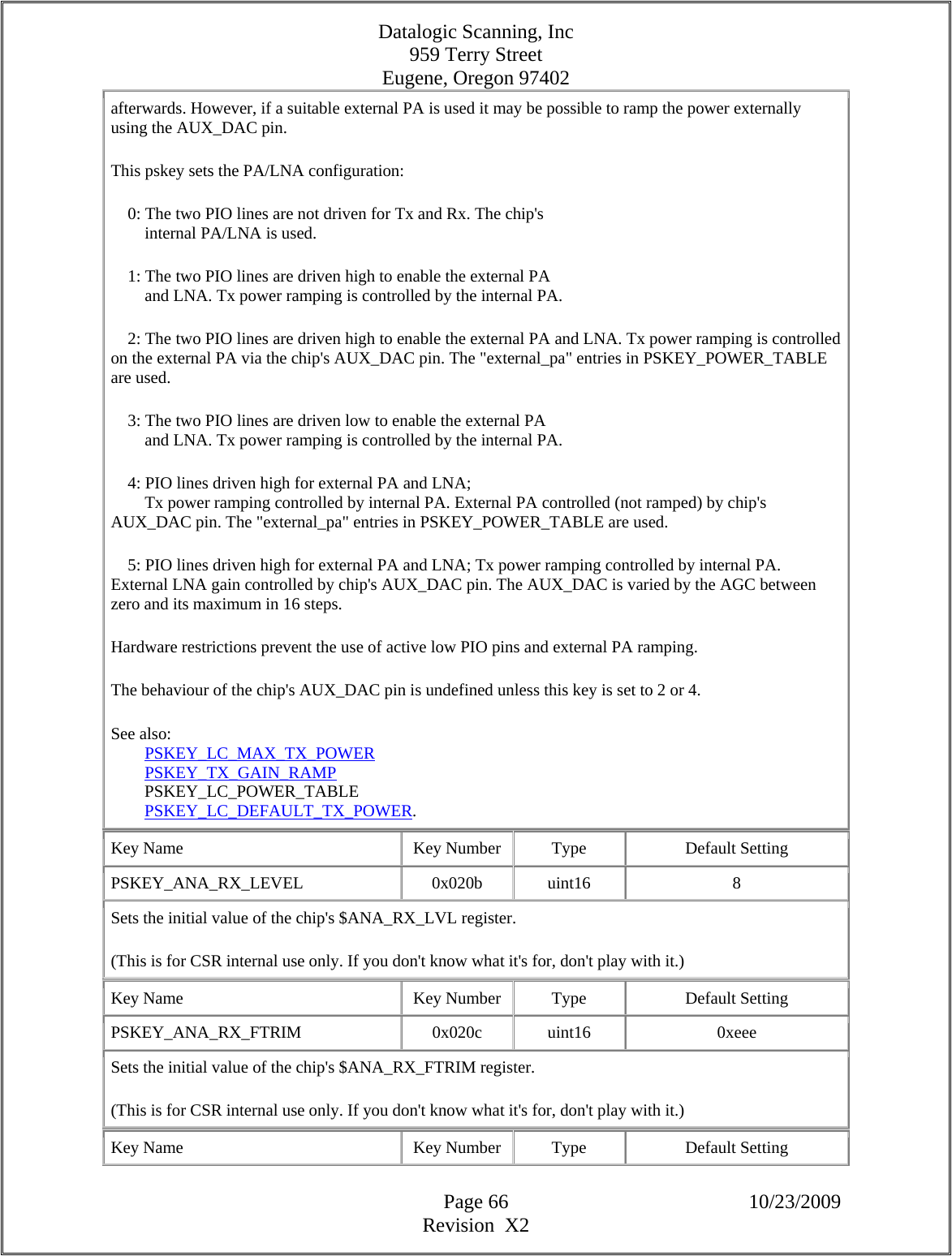 Datalogic Scanning, Inc 959 Terry Street Eugene, Oregon 97402  Page 66 10/23/2009 Revision  X2 afterwards. However, if a suitable external PA is used it may be possible to ramp the power externally using the AUX_DAC pin.  This pskey sets the PA/LNA configuration:      0: The two PIO lines are not driven for Tx and Rx. The chip&apos;s          internal PA/LNA is used.      1: The two PIO lines are driven high to enable the external PA          and LNA. Tx power ramping is controlled by the internal PA.      2: The two PIO lines are driven high to enable the external PA and LNA. Tx power ramping is controlled on the external PA via the chip&apos;s AUX_DAC pin. The &quot;external_pa&quot; entries in PSKEY_POWER_TABLE are used.      3: The two PIO lines are driven low to enable the external PA          and LNA. Tx power ramping is controlled by the internal PA.      4: PIO lines driven high for external PA and LNA;          Tx power ramping controlled by internal PA. External PA controlled (not ramped) by chip&apos;s AUX_DAC pin. The &quot;external_pa&quot; entries in PSKEY_POWER_TABLE are used.      5: PIO lines driven high for external PA and LNA; Tx power ramping controlled by internal PA. External LNA gain controlled by chip&apos;s AUX_DAC pin. The AUX_DAC is varied by the AGC between zero and its maximum in 16 steps.  Hardware restrictions prevent the use of active low PIO pins and external PA ramping.  The behaviour of the chip&apos;s AUX_DAC pin is undefined unless this key is set to 2 or 4.  See also:          PSKEY_LC_MAX_TX_POWER          PSKEY_TX_GAIN_RAMP          PSKEY_LC_POWER_TABLE          PSKEY_LC_DEFAULT_TX_POWER.  Key Name  Key Number  Type  Default Setting PSKEY_ANA_RX_LEVEL   0x020b  uint16  8 Sets the initial value of the chip&apos;s $ANA_RX_LVL register.  (This is for CSR internal use only. If you don&apos;t know what it&apos;s for, don&apos;t play with it.)  Key Name  Key Number  Type  Default Setting PSKEY_ANA_RX_FTRIM   0x020c  uint16  0xeee Sets the initial value of the chip&apos;s $ANA_RX_FTRIM register.  (This is for CSR internal use only. If you don&apos;t know what it&apos;s for, don&apos;t play with it.)  Key Name  Key Number  Type  Default Setting 
