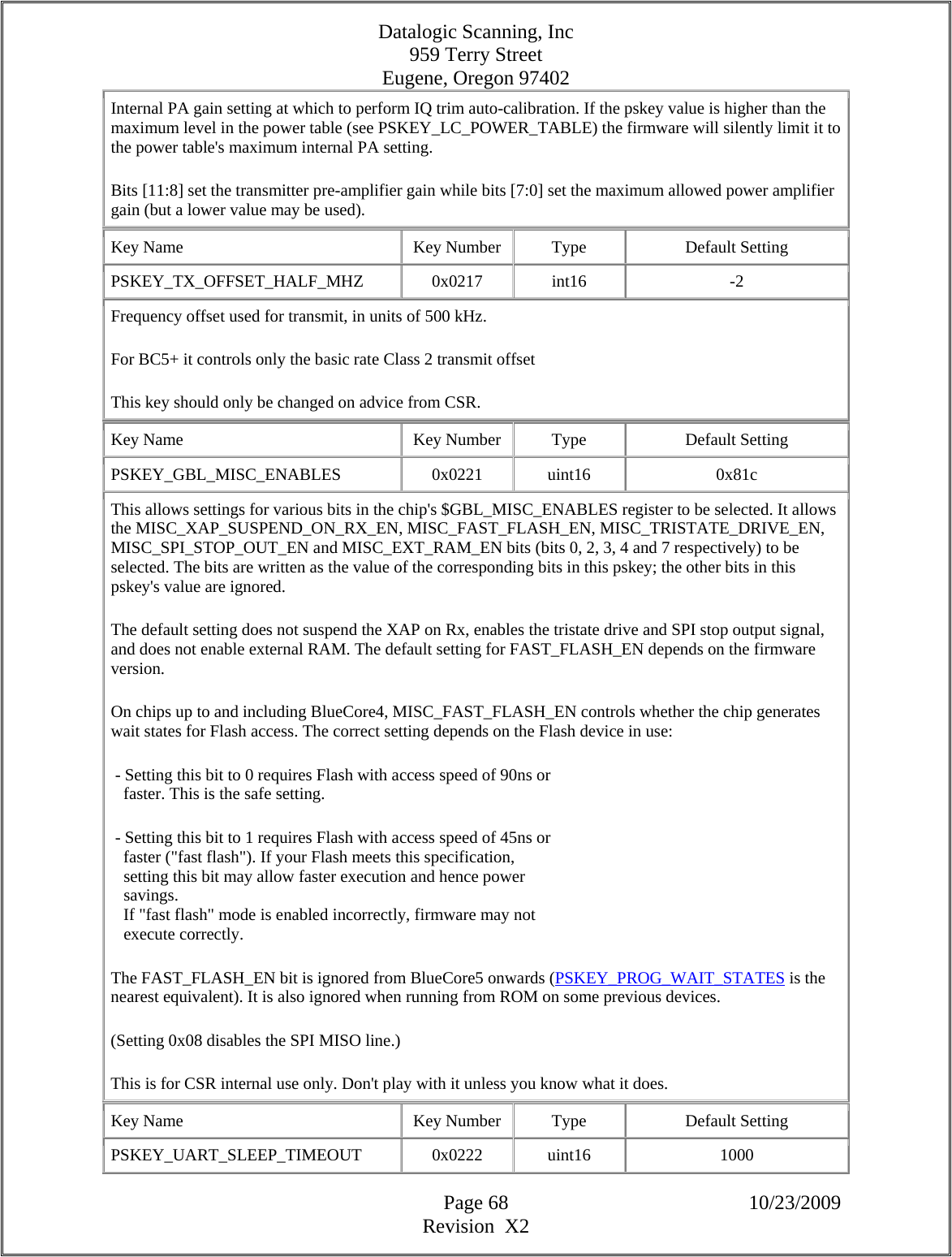 Datalogic Scanning, Inc 959 Terry Street Eugene, Oregon 97402  Page 68 10/23/2009 Revision  X2 Internal PA gain setting at which to perform IQ trim auto-calibration. If the pskey value is higher than the maximum level in the power table (see PSKEY_LC_POWER_TABLE) the firmware will silently limit it to the power table&apos;s maximum internal PA setting.  Bits [11:8] set the transmitter pre-amplifier gain while bits [7:0] set the maximum allowed power amplifier gain (but a lower value may be used).  Key Name  Key Number  Type  Default Setting PSKEY_TX_OFFSET_HALF_MHZ   0x0217  int16  -2 Frequency offset used for transmit, in units of 500 kHz.  For BC5+ it controls only the basic rate Class 2 transmit offset  This key should only be changed on advice from CSR.  Key Name  Key Number  Type  Default Setting PSKEY_GBL_MISC_ENABLES   0x0221  uint16  0x81c This allows settings for various bits in the chip&apos;s $GBL_MISC_ENABLES register to be selected. It allows the MISC_XAP_SUSPEND_ON_RX_EN, MISC_FAST_FLASH_EN, MISC_TRISTATE_DRIVE_EN, MISC_SPI_STOP_OUT_EN and MISC_EXT_RAM_EN bits (bits 0, 2, 3, 4 and 7 respectively) to be selected. The bits are written as the value of the corresponding bits in this pskey; the other bits in this pskey&apos;s value are ignored.  The default setting does not suspend the XAP on Rx, enables the tristate drive and SPI stop output signal, and does not enable external RAM. The default setting for FAST_FLASH_EN depends on the firmware version.  On chips up to and including BlueCore4, MISC_FAST_FLASH_EN controls whether the chip generates wait states for Flash access. The correct setting depends on the Flash device in use:   - Setting this bit to 0 requires Flash with access speed of 90ns or     faster. This is the safe setting.   - Setting this bit to 1 requires Flash with access speed of 45ns or     faster (&quot;fast flash&quot;). If your Flash meets this specification,     setting this bit may allow faster execution and hence power     savings.     If &quot;fast flash&quot; mode is enabled incorrectly, firmware may not     execute correctly.  The FAST_FLASH_EN bit is ignored from BlueCore5 onwards (PSKEY_PROG_WAIT_STATES is the nearest equivalent). It is also ignored when running from ROM on some previous devices.  (Setting 0x08 disables the SPI MISO line.)  This is for CSR internal use only. Don&apos;t play with it unless you know what it does.  Key Name  Key Number  Type  Default Setting PSKEY_UART_SLEEP_TIMEOUT   0x0222  uint16  1000 