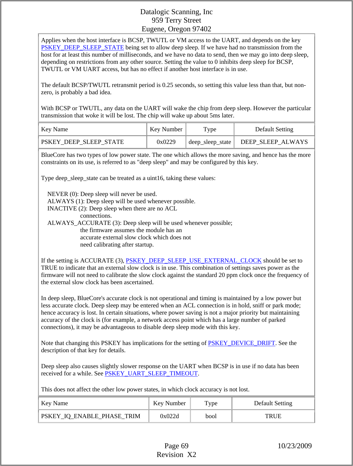Datalogic Scanning, Inc 959 Terry Street Eugene, Oregon 97402  Page 69 10/23/2009 Revision  X2 Applies when the host interface is BCSP, TWUTL or VM access to the UART, and depends on the key PSKEY_DEEP_SLEEP_STATE being set to allow deep sleep. If we have had no transmission from the host for at least this number of milliseconds, and we have no data to send, then we may go into deep sleep, depending on restrictions from any other source. Setting the value to 0 inhibits deep sleep for BCSP, TWUTL or VM UART access, but has no effect if another host interface is in use.  The default BCSP/TWUTL retransmit period is 0.25 seconds, so setting this value less than that, but non-zero, is probably a bad idea.  With BCSP or TWUTL, any data on the UART will wake the chip from deep sleep. However the particular transmission that woke it will be lost. The chip will wake up about 5ms later.  Key Name  Key Number  Type  Default Setting PSKEY_DEEP_SLEEP_STATE   0x0229  deep_sleep_state DEEP_SLEEP_ALWAYS BlueCore has two types of low power state. The one which allows the more saving, and hence has the more constraints on its use, is referred to as &quot;deep sleep&quot; and may be configured by this key.  Type deep_sleep_state can be treated as a uint16, taking these values:      NEVER (0): Deep sleep will never be used.      ALWAYS (1): Deep sleep will be used whenever possible.      INACTIVE (2): Deep sleep when there are no ACL                           connections.      ALWAYS_ACCURATE (3): Deep sleep will be used whenever possible;                           the firmware assumes the module has an                           accurate external slow clock which does not                           need calibrating after startup.  If the setting is ACCURATE (3), PSKEY_DEEP_SLEEP_USE_EXTERNAL_CLOCK should be set to TRUE to indicate that an external slow clock is in use. This combination of settings saves power as the firmware will not need to calibrate the slow clock against the standard 20 ppm clock once the frequency of the external slow clock has been ascertained.  In deep sleep, BlueCore&apos;s accurate clock is not operational and timing is maintained by a low power but less accurate clock. Deep sleep may be entered when an ACL connection is in hold, sniff or park mode; hence accuracy is lost. In certain situations, where power saving is not a major priority but maintaining accuracy of the clock is (for example, a network access point which has a large number of parked connections), it may be advantageous to disable deep sleep mode with this key.  Note that changing this PSKEY has implications for the setting of PSKEY_DEVICE_DRIFT. See the description of that key for details.  Deep sleep also causes slightly slower response on the UART when BCSP is in use if no data has been received for a while. See PSKEY_UART_SLEEP_TIMEOUT.  This does not affect the other low power states, in which clock accuracy is not lost.  Key Name  Key Number  Type  Default Setting PSKEY_IQ_ENABLE_PHASE_TRIM   0x022d  bool  TRUE 