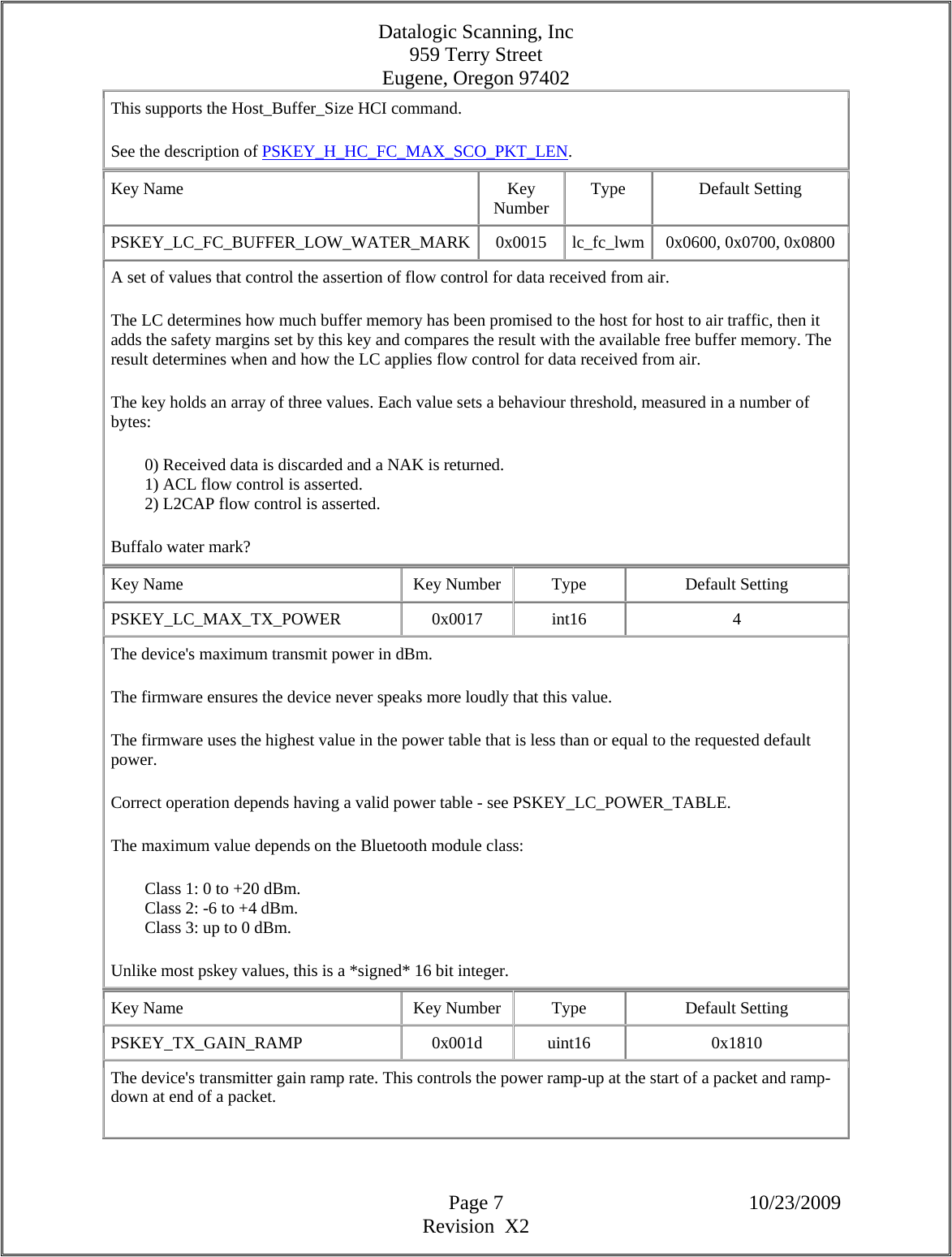 Datalogic Scanning, Inc 959 Terry Street Eugene, Oregon 97402  Page 7 10/23/2009 Revision  X2 This supports the Host_Buffer_Size HCI command.  See the description of PSKEY_H_HC_FC_MAX_SCO_PKT_LEN.  Key Name  Key Number  Type Default Setting PSKEY_LC_FC_BUFFER_LOW_WATER_MARK 0x0015 lc_fc_lwm 0x0600, 0x0700, 0x0800 A set of values that control the assertion of flow control for data received from air.  The LC determines how much buffer memory has been promised to the host for host to air traffic, then it adds the safety margins set by this key and compares the result with the available free buffer memory. The result determines when and how the LC applies flow control for data received from air.  The key holds an array of three values. Each value sets a behaviour threshold, measured in a number of bytes:          0) Received data is discarded and a NAK is returned.          1) ACL flow control is asserted.          2) L2CAP flow control is asserted.  Buffalo water mark?  Key Name  Key Number  Type  Default Setting PSKEY_LC_MAX_TX_POWER   0x0017  int16  4 The device&apos;s maximum transmit power in dBm.  The firmware ensures the device never speaks more loudly that this value.  The firmware uses the highest value in the power table that is less than or equal to the requested default power.  Correct operation depends having a valid power table - see PSKEY_LC_POWER_TABLE.  The maximum value depends on the Bluetooth module class:          Class 1: 0 to +20 dBm.          Class 2: -6 to +4 dBm.          Class 3: up to 0 dBm.  Unlike most pskey values, this is a *signed* 16 bit integer.  Key Name  Key Number  Type  Default Setting PSKEY_TX_GAIN_RAMP   0x001d  uint16  0x1810 The device&apos;s transmitter gain ramp rate. This controls the power ramp-up at the start of a packet and ramp-down at end of a packet.  
