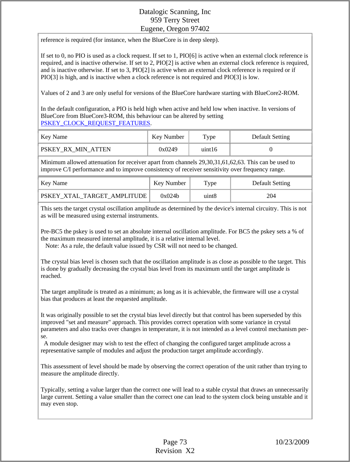 Datalogic Scanning, Inc 959 Terry Street Eugene, Oregon 97402  Page 73 10/23/2009 Revision  X2 reference is required (for instance, when the BlueCore is in deep sleep).  If set to 0, no PIO is used as a clock request. If set to 1, PIO[6] is active when an external clock reference is required, and is inactive otherwise. If set to 2, PIO[2] is active when an external clock reference is required, and is inactive otherwise. If set to 3, PIO[2] is active when an external clock reference is required or if PIO[3] is high, and is inactive when a clock reference is not required and PIO[3] is low.  Values of 2 and 3 are only useful for versions of the BlueCore hardware starting with BlueCore2-ROM.  In the default configuration, a PIO is held high when active and held low when inactive. In versions of BlueCore from BlueCore3-ROM, this behaviour can be altered by setting PSKEY_CLOCK_REQUEST_FEATURES.  Key Name  Key Number  Type  Default Setting PSKEY_RX_MIN_ATTEN   0x0249  uint16  0 Minimum allowed attenuation for receiver apart from channels 29,30,31,61,62,63. This can be used to improve C/I performance and to improve consistency of receiver sensitivity over frequency range.  Key Name  Key Number  Type  Default Setting PSKEY_XTAL_TARGET_AMPLITUDE 0x024b  uint8  204 This sets the target crystal oscillation amplitude as determined by the device&apos;s internal circuitry. This is not as will be measured using external instruments.  Pre-BC5 the pskey is used to set an absolute internal oscillation amplitude. For BC5 the pskey sets a % of the maximum measured internal amplitude, it is a relative internal level.     Note: As a rule, the default value issued by CSR will not need to be changed.  The crystal bias level is chosen such that the oscillation amplitude is as close as possible to the target. This is done by gradually decreasing the crystal bias level from its maximum until the target amplitude is reached.  The target amplitude is treated as a minimum; as long as it is achievable, the firmware will use a crystal bias that produces at least the requested amplitude.  It was originally possible to set the crystal bias level directly but that control has been superseded by this improved &quot;set and measure&quot; approach. This provides correct operation with some variance in crystal parameters and also tracks over changes in temperature, it is not intended as a level control mechanism per-se.    A module designer may wish to test the effect of changing the configured target amplitude across a representative sample of modules and adjust the production target amplitude accordingly.  This assessment of level should be made by observing the correct operation of the unit rather than trying to measure the amplitude directly.  Typically, setting a value larger than the correct one will lead to a stable crystal that draws an unnecessarily large current. Setting a value smaller than the correct one can lead to the system clock being unstable and it may even stop.  