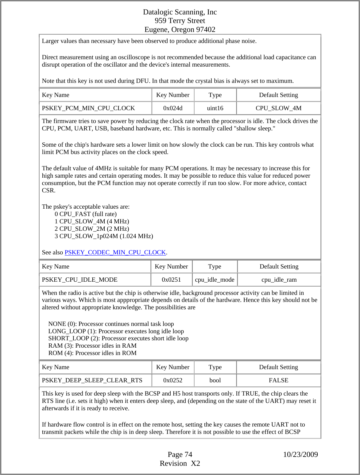 Datalogic Scanning, Inc 959 Terry Street Eugene, Oregon 97402  Page 74 10/23/2009 Revision  X2 Larger values than necessary have been observed to produce additional phase noise.  Direct measurement using an oscilloscope is not recommended because the additional load capacitance can disrupt operation of the oscillator and the device&apos;s internal measurements.  Note that this key is not used during DFU. In that mode the crystal bias is always set to maximum.  Key Name  Key Number  Type  Default Setting PSKEY_PCM_MIN_CPU_CLOCK   0x024d  uint16  CPU_SLOW_4M The firmware tries to save power by reducing the clock rate when the processor is idle. The clock drives the CPU, PCM, UART, USB, baseband hardware, etc. This is normally called &quot;shallow sleep.&quot;  Some of the chip&apos;s hardware sets a lower limit on how slowly the clock can be run. This key controls what limit PCM bus activity places on the clock speed.  The default value of 4MHz is suitable for many PCM operations. It may be necessary to increase this for high sample rates and certain operating modes. It may be possible to reduce this value for reduced power consumption, but the PCM function may not operate correctly if run too slow. For more advice, contact CSR.  The pskey&apos;s acceptable values are:          0 CPU_FAST (full rate)          1 CPU_SLOW_4M (4 MHz)          2 CPU_SLOW_2M (2 MHz)          3 CPU_SLOW_1p024M (1.024 MHz)  See also PSKEY_CODEC_MIN_CPU_CLOCK.  Key Name  Key Number  Type  Default Setting PSKEY_CPU_IDLE_MODE   0x0251  cpu_idle_mode cpu_idle_ram When the radio is active but the chip is otherwise idle, background processor activity can be limited in various ways. Which is most apppropriate depends on details of the hardware. Hence this key should not be altered without appropriate knowledge. The possibilities are      NONE (0): Processor continues normal task loop      LONG_LOOP (1): Processor executes long idle loop      SHORT_LOOP (2): Processor executes short idle loop      RAM (3): Processor idles in RAM      ROM (4): Processor idles in ROM  Key Name  Key Number  Type  Default Setting PSKEY_DEEP_SLEEP_CLEAR_RTS   0x0252  bool  FALSE This key is used for deep sleep with the BCSP and H5 host transports only. If TRUE, the chip clears the RTS line (i.e. sets it high) when it enters deep sleep, and (depending on the state of the UART) may reset it afterwards if it is ready to receive.  If hardware flow control is in effect on the remote host, setting the key causes the remote UART not to transmit packets while the chip is in deep sleep. Therefore it is not possible to use the effect of BCSP 
