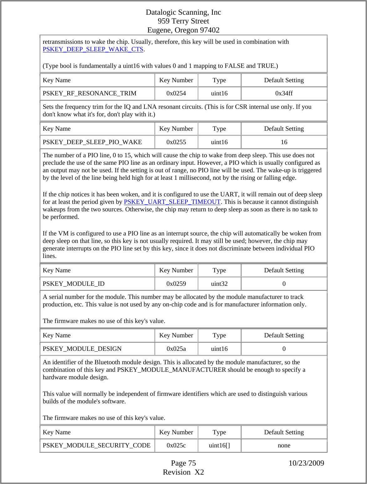 Datalogic Scanning, Inc 959 Terry Street Eugene, Oregon 97402  Page 75 10/23/2009 Revision  X2 retransmissions to wake the chip. Usually, therefore, this key will be used in combination with PSKEY_DEEP_SLEEP_WAKE_CTS.  (Type bool is fundamentally a uint16 with values 0 and 1 mapping to FALSE and TRUE.)  Key Name  Key Number  Type  Default Setting PSKEY_RF_RESONANCE_TRIM   0x0254  uint16  0x34ff Sets the frequency trim for the IQ and LNA resonant circuits. (This is for CSR internal use only. If you don&apos;t know what it&apos;s for, don&apos;t play with it.)  Key Name  Key Number  Type  Default Setting PSKEY_DEEP_SLEEP_PIO_WAKE   0x0255  uint16  16 The number of a PIO line, 0 to 15, which will cause the chip to wake from deep sleep. This use does not preclude the use of the same PIO line as an ordinary input. However, a PIO which is usually configured as an output may not be used. If the setting is out of range, no PIO line will be used. The wake-up is triggered by the level of the line being held high for at least 1 millisecond, not by the rising or falling edge.  If the chip notices it has been woken, and it is configured to use the UART, it will remain out of deep sleep for at least the period given by PSKEY_UART_SLEEP_TIMEOUT. This is because it cannot distinguish wakeups from the two sources. Otherwise, the chip may return to deep sleep as soon as there is no task to be performed.  If the VM is configured to use a PIO line as an interrupt source, the chip will automatically be woken from deep sleep on that line, so this key is not usually required. It may still be used; however, the chip may generate interrupts on the PIO line set by this key, since it does not discriminate between individual PIO lines.  Key Name  Key Number  Type  Default Setting PSKEY_MODULE_ID   0x0259  uint32  0 A serial number for the module. This number may be allocated by the module manufacturer to track production, etc. This value is not used by any on-chip code and is for manufacturer information only.  The firmware makes no use of this key&apos;s value.  Key Name  Key Number  Type  Default Setting PSKEY_MODULE_DESIGN   0x025a  uint16  0 An identifier of the Bluetooth module design. This is allocated by the module manufacturer, so the combination of this key and PSKEY_MODULE_MANUFACTURER should be enough to specify a hardware module design.  This value will normally be independent of firmware identifiers which are used to distinguish various builds of the module&apos;s software.  The firmware makes no use of this key&apos;s value.  Key Name  Key Number  Type  Default Setting PSKEY_MODULE_SECURITY_CODE 0x025c  uint16[]  none 