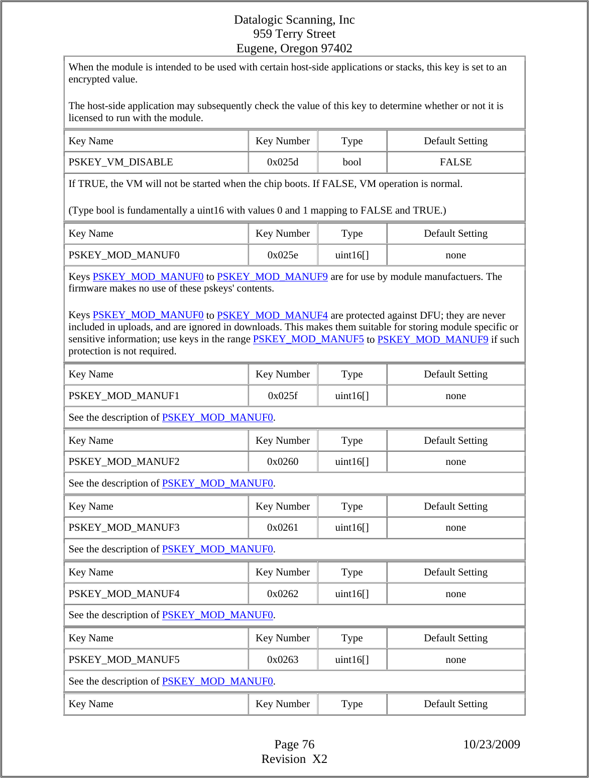 Datalogic Scanning, Inc 959 Terry Street Eugene, Oregon 97402  Page 76 10/23/2009 Revision  X2 When the module is intended to be used with certain host-side applications or stacks, this key is set to an encrypted value.  The host-side application may subsequently check the value of this key to determine whether or not it is licensed to run with the module.  Key Name  Key Number  Type  Default Setting PSKEY_VM_DISABLE   0x025d  bool  FALSE If TRUE, the VM will not be started when the chip boots. If FALSE, VM operation is normal.  (Type bool is fundamentally a uint16 with values 0 and 1 mapping to FALSE and TRUE.)  Key Name  Key Number  Type  Default Setting PSKEY_MOD_MANUF0   0x025e  uint16[]  none Keys PSKEY_MOD_MANUF0 to PSKEY_MOD_MANUF9 are for use by module manufactuers. The firmware makes no use of these pskeys&apos; contents.  Keys PSKEY_MOD_MANUF0 to PSKEY_MOD_MANUF4 are protected against DFU; they are never included in uploads, and are ignored in downloads. This makes them suitable for storing module specific or sensitive information; use keys in the range PSKEY_MOD_MANUF5 to PSKEY_MOD_MANUF9 if such protection is not required.  Key Name  Key Number  Type  Default Setting PSKEY_MOD_MANUF1   0x025f  uint16[]  none See the description of PSKEY_MOD_MANUF0.  Key Name  Key Number  Type  Default Setting PSKEY_MOD_MANUF2   0x0260  uint16[]  none See the description of PSKEY_MOD_MANUF0.  Key Name  Key Number  Type  Default Setting PSKEY_MOD_MANUF3   0x0261  uint16[]  none See the description of PSKEY_MOD_MANUF0.  Key Name  Key Number  Type  Default Setting PSKEY_MOD_MANUF4   0x0262  uint16[]  none See the description of PSKEY_MOD_MANUF0.  Key Name  Key Number  Type  Default Setting PSKEY_MOD_MANUF5   0x0263  uint16[]  none See the description of PSKEY_MOD_MANUF0.  Key Name  Key Number  Type  Default Setting 