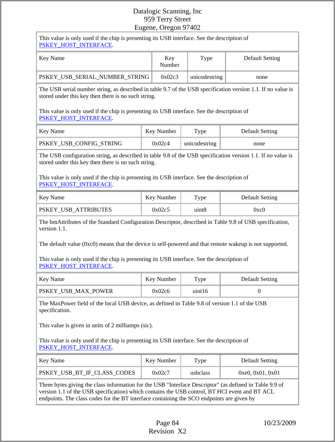 Datalogic Scanning, Inc 959 Terry Street Eugene, Oregon 97402  Page 84 10/23/2009 Revision  X2 This value is only used if the chip is presenting its USB interface. See the description of PSKEY_HOST_INTERFACE.  Key Name  Key Number  Type Default Setting PSKEY_USB_SERIAL_NUMBER_STRING 0x02c3 unicodestring none The USB serial number string, as described in table 9.7 of the USB specification version 1.1. If no value is stored under this key then there is no such string.  This value is only used if the chip is presenting its USB interface. See the description of PSKEY_HOST_INTERFACE.  Key Name  Key Number  Type  Default Setting PSKEY_USB_CONFIG_STRING   0x02c4  unicodestring  none The USB configuration string, as described in table 9.8 of the USB specification version 1.1. If no value is stored under this key then there is no such string.  This value is only used if the chip is presenting its USB interface. See the description of PSKEY_HOST_INTERFACE.  Key Name  Key Number  Type  Default Setting PSKEY_USB_ATTRIBUTES   0x02c5  uint8  0xc0 The bmAttributes of the Standard Configuration Descriptor, described in Table 9.8 of USB specification, version 1.1.  The default value (0xc0) means that the device is self-powered and that remote wakeup is not supported.  This value is only used if the chip is presenting its USB interface. See the description of PSKEY_HOST_INTERFACE.  Key Name  Key Number  Type  Default Setting PSKEY_USB_MAX_POWER   0x02c6  uint16  0 The MaxPower field of the local USB device, as defined in Table 9.8 of version 1.1 of the USB specification.  This value is given in units of 2 milliamps (sic).  This value is only used if the chip is presenting its USB interface. See the description of PSKEY_HOST_INTERFACE.  Key Name  Key Number  Type  Default Setting PSKEY_USB_BT_IF_CLASS_CODES   0x02c7  usbclass  0xe0, 0x01, 0x01  Three bytes giving the class information for the USB &quot;Interface Descriptor&quot; (as defined in Table 9.9 of version 1.1 of the USB specification) which contains the USB control, BT HCI event and BT ACL endpoints. The class codes for the BT interface containing the SCO endpoints are given by 