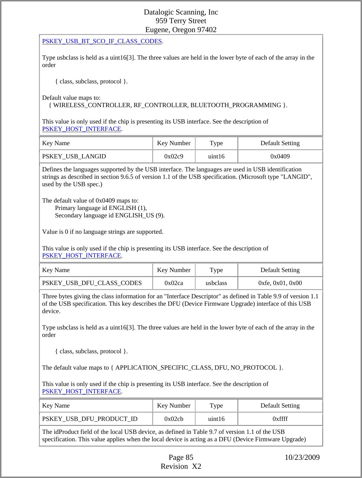 Datalogic Scanning, Inc 959 Terry Street Eugene, Oregon 97402  Page 85 10/23/2009 Revision  X2 PSKEY_USB_BT_SCO_IF_CLASS_CODES.  Type usbclass is held as a uint16[3]. The three values are held in the lower byte of each of the array in the order          { class, subclass, protocol }.  Default value maps to:      { WIRELESS_CONTROLLER, RF_CONTROLLER, BLUETOOTH_PROGRAMMING }.  This value is only used if the chip is presenting its USB interface. See the description of PSKEY_HOST_INTERFACE.  Key Name  Key Number  Type  Default Setting PSKEY_USB_LANGID   0x02c9  uint16  0x0409 Defines the languages supported by the USB interface. The languages are used in USB identification strings as described in section 9.6.5 of version 1.1 of the USB specification. (Microsoft type &quot;LANGID&quot;, used by the USB spec.)  The default value of 0x0409 maps to:          Primary language id ENGLISH (1),          Secondary language id ENGLISH_US (9).  Value is 0 if no language strings are supported.  This value is only used if the chip is presenting its USB interface. See the description of PSKEY_HOST_INTERFACE.  Key Name  Key Number  Type  Default Setting PSKEY_USB_DFU_CLASS_CODES   0x02ca  usbclass  0xfe, 0x01, 0x00  Three bytes giving the class information for an &quot;Interface Descriptor&quot; as defined in Table 9.9 of version 1.1 of the USB specification. This key describes the DFU (Device Firmware Upgrade) interface of this USB device.  Type usbclass is held as a uint16[3]. The three values are held in the lower byte of each of the array in the order          { class, subclass, protocol }.  The default value maps to { APPLICATION_SPECIFIC_CLASS, DFU, NO_PROTOCOL }.  This value is only used if the chip is presenting its USB interface. See the description of PSKEY_HOST_INTERFACE.  Key Name  Key Number  Type  Default Setting PSKEY_USB_DFU_PRODUCT_ID   0x02cb  uint16  0xffff The idProduct field of the local USB device, as defined in Table 9.7 of version 1.1 of the USB specification. This value applies when the local device is acting as a DFU (Device Firmware Upgrade) 